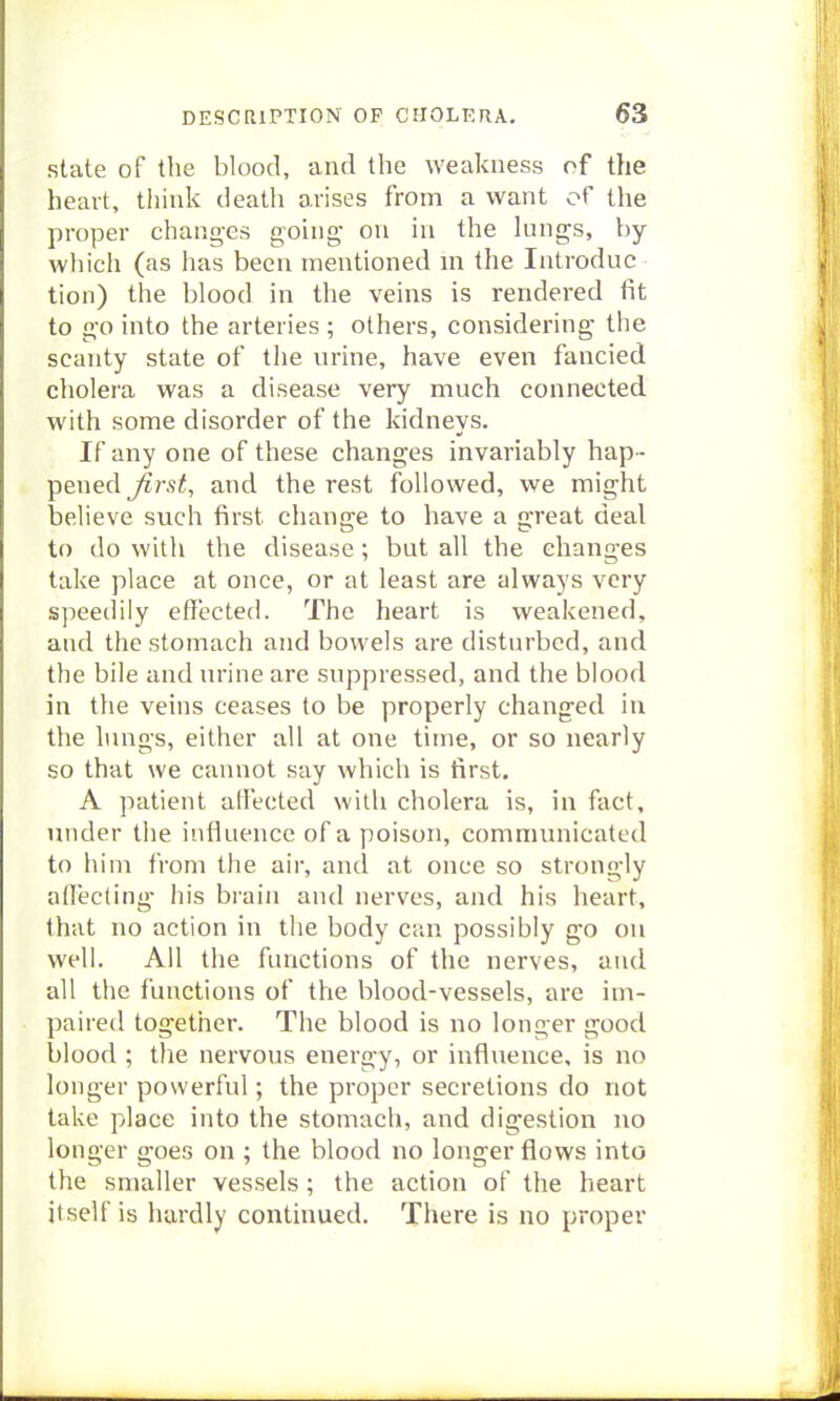 state of the blood, and the weakness of the heavt, tliink death arises from a want of the proper changes going- on in the lungs, by which (as has been mentioned m the Introduc lion) the blood in the veins is rendered fit to go into the arteries ; others, considering the scanty state of the urine, have even fancied cholera was a disease very much connected with some disorder of the kidneys. If any one of these changes invariably hap - pened j??-s^, and the rest followed, we might believe such first change to have a great deal to do with the disease ; but all the changes take place at once, or at least are always very speedily effected. The heart is weakened, and the stomach and bowels are disturbed, and the bile and urine are suppressed, and the blood in the veins ceases to be properly changed in the lungs, either all at one time, or so nearly so that we cannot say which is first. A patient affected with cholera is, in fact, under the influence of a poison, communicated to him from the air, and at once so strongly affecting- his brain and nerves, and his heart, that no action in the body can possibly go on well. All the functions of the nerves, and all the functions of the blood-vessels, arc im- paired together. The blood is no longer good blood ; the nervous energy, or influence, is no longer powerful; the proper secretions do not take place into the stomach, and digestion no longer goes on ; the blood no longer flows into the smaller vessels ; the action of the heart itself is hardly continued. There is no proper