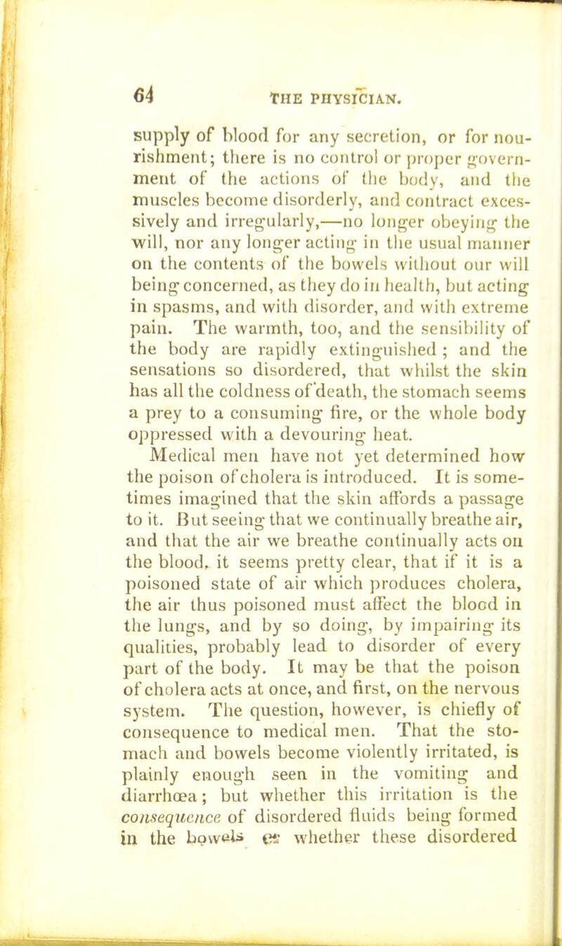 supply of bloofl for any secretion, or for nou- rishment; there is no control or proper fjovern- ment of the actions of the body, and the muscles become disorderly, and contract exces- sively and irren'ularly,—no longer obeying the will, nor any longer acting in the usual manner on the contents of the bowels without our will being concerned, as they do in health, but acting in spasms, and with disorder, and with extreme pain. The warmth, too, and the sensibility of the body are rapidly extinguished ; and the sensations so disordered, that wiiilst the skin has all the coldness of death, the stomach seems a prey to a consuming fire, or the whole body oppressed with a devouring heat. Medical men have not yet determined how the poison of cholera is introduced. It is some- times imagined that the skin affords a passage to it. But seeing that we continually breathe air, and that the air we breathe continually acts ou the blood, it seems pretty clear, that if it is a poisoned state of air which produces cholera, the air thus poisoned must affect the blood in the lungs, and by so doing, by impairing its qualities, probably lead to disorder of every part of the body. It may be that the poison of cholera acts at once, and first, on the nervous system. The question, however, is chiefly of consequence to medical men. That the sto- mach and bowels become violently irritated, is plainly enough seen in the vomiting and diarrhoea; but whether this irritation is the cojLsequc/ice of disordered tluids being formed in the bovveli t whether these disordered