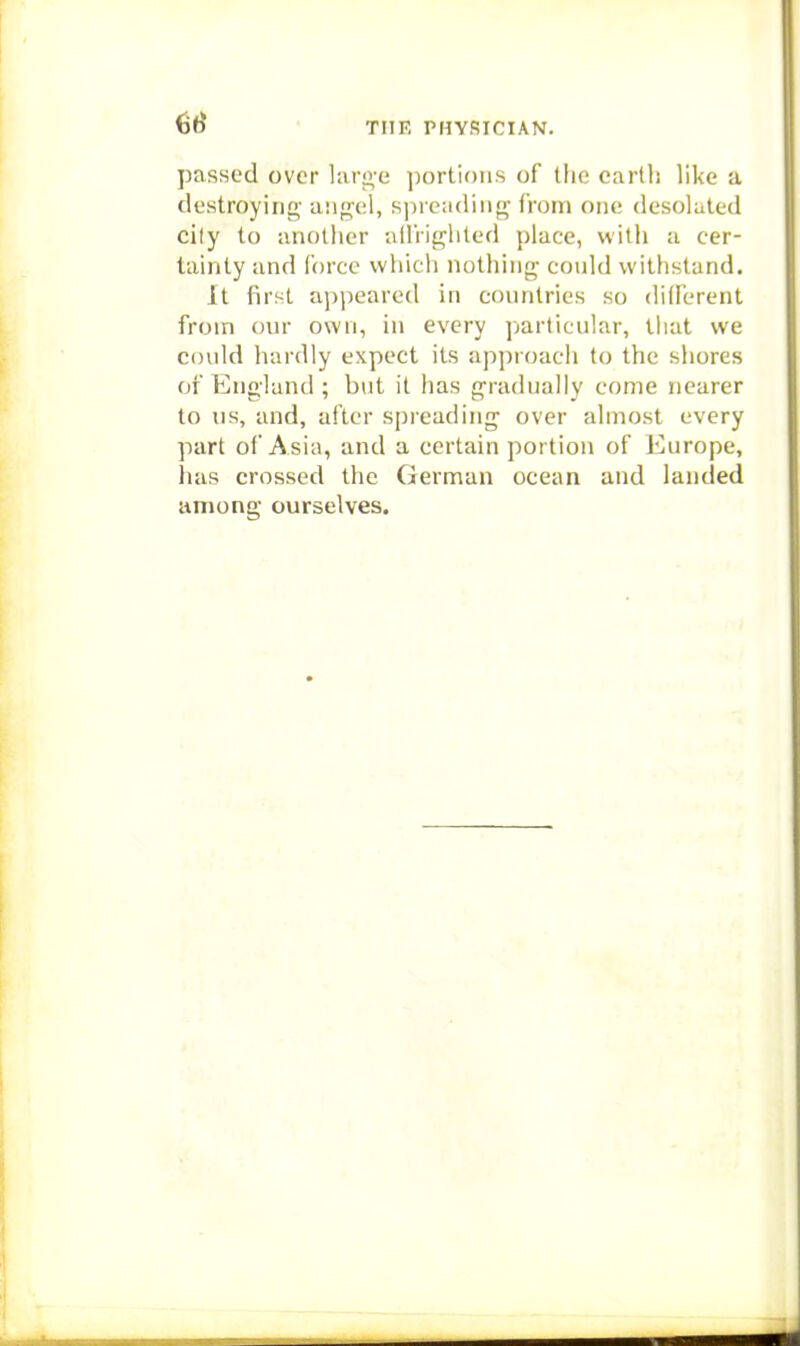 passed over hiri2,'e portions of the carlli like a destroying ang-el, spreading from one desolated cily to another alliighted place, witli a cer- tainty and force which nothing could withstand. It first appeared in conntries so different from our own, in every ];articular, that we could hardly expect its approach to the shores of England ; but it has gradually come nearer to us, and, after spreading over almost every part of Asia, and a certain portion of Europe, has crossed the German ocean and landed among ourselves.