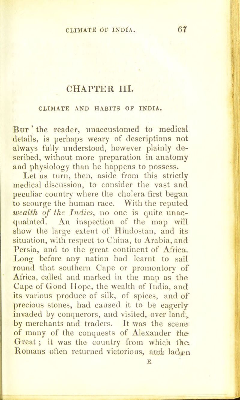 CHAPTER III. CLIMATE AND HABITS OF INDIA. But ' the reader, unaccustomed to medical details, is perliaps weary of descriptions not always fully understood, however plainly de- scribed, without more preparation in anatomy and physiolog-y than he happens to possess. Let us turn, then, aside from this strictly medical discussion, to consider the vast and peculiar country where the cholera first began to scourge the human race. With the reputed wealth of the Indies, no one is quite unac- quainted. An inspection of the map will show the large extent of Hindostan, and its situation, with respect to China, to Arabia, and Persia, and to the great continent of Africa. Long' before any nation had learnt to sail rovmd that southern Cape or promontory of Africa, called and marked in the map as the Cape of Good Hope, the wealth of India, and its various produce of silk, of spices, and of precious stones, had caused it to be eag-erly invaded by conquerors, and visited, over land, by merchants and traders. It was the scenx? of many of the conquests of Alexander the Great; it was the country from which the. Romans often returned victorious, aadc lacVn E