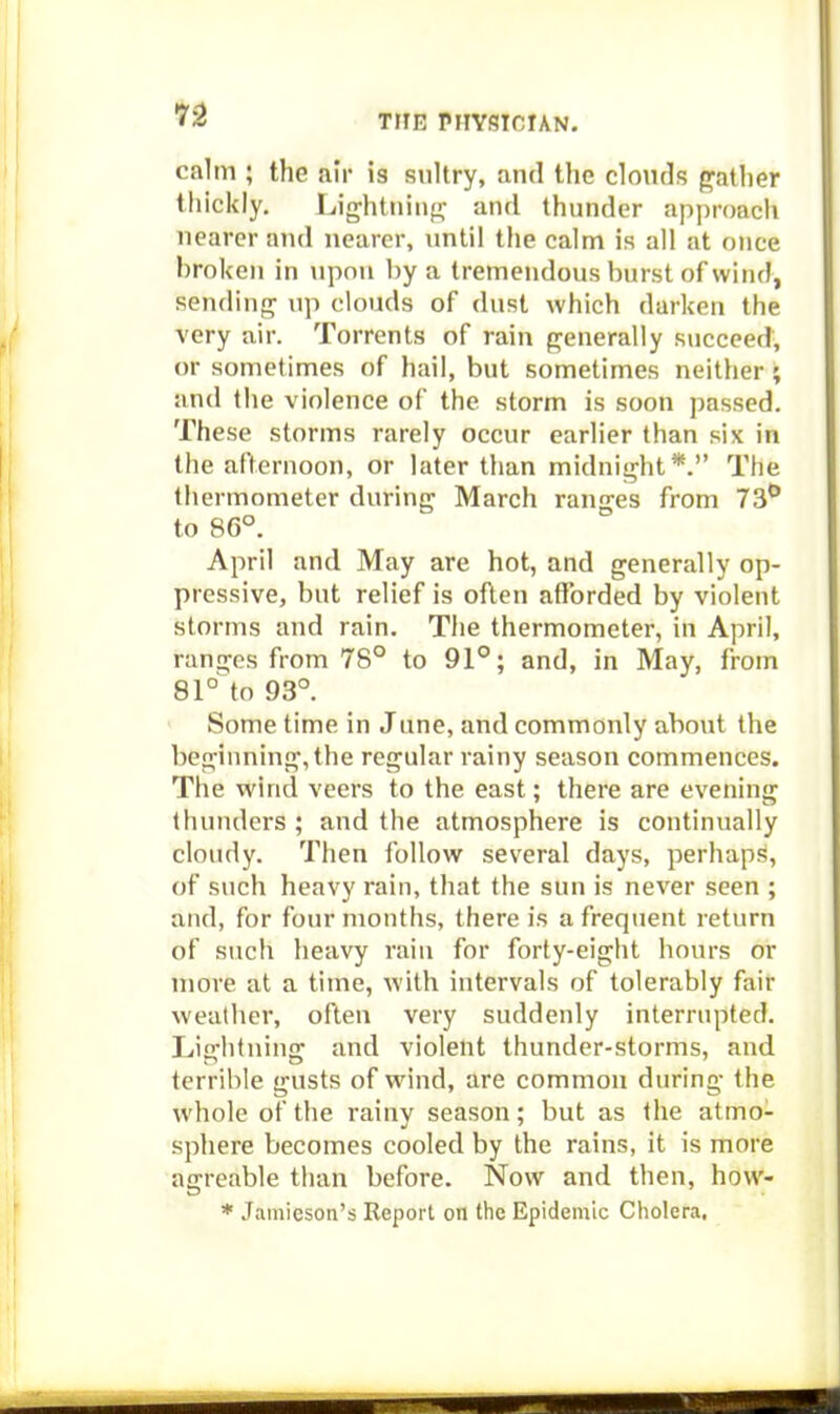 calm ; the air is sultry, and the clouds {gather thickly. Lightiiiiif!: and thunder approach nearer and nearer, until the calm is all at once broken in \ipon by a tremendous burst of wind, sending up clouds of dust which darken the very air. Torrents of rain generally succeed, or sometimes of hail, but sometimes neither; and the violence of the storm is soon passed. These storms rarely occur earlier than six in the afternoon, or later than midnight*. The thermometer during March ranges from 73^ to 86°. April and May are hot, and generally op- pressive, but relief is often afforded by violent storms and rain. The thermometer, in April, ranges from 78° to 91°; and, in May, from 81° to 93°. > Some time in June, and commonly about the beginning, the regular rainy season commences. The wind veers to the east; there are evening thunders ; and the atmosphere is continually cloudy. Then follow several days, perhaps, of such heavy rain, that the sun is never seen ; and, for four months, there is a frequent return of such heavy rain for forty-eight hours or more at a time, with intervals of tolerably fair weather, often very suddenly interrupted. Lightning and violent thunder-storms, and terrible gusts of wind, are common during the whole of the rainy season; but as the atmo- sphere becomes cooled by the rains, it is more agrcable than before. Now and then, how- * Janiieson's Report on the Epidemic Cholera.