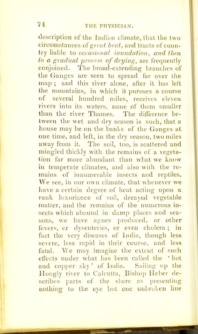 9'4 description of the Indi.m climate, Uial the two circiJiTiKtances ol'gnai lira I, and tracts of coun- try lial)le to occasionaL iintndalioii, and thai io a gradual pi-occss of drying, are frequently conjoined. The broad-extendinfr branches of the Canines are seen to spread far over the niJip ; and this river alone, after it has lelt tlie mountains, in which it pursues a course of several liundrcd miles, receives eleven tivers into its waters, none of them smaller than the river Thames. The diflerence be- tween the wet and dry season is such, that a house may be on the banks of the Ganges at one time, and left, in the dry season, two miles away from it. The soil, too, is scattered and iningled thickly with the remains of a vegeta- tion far more abundant than what we know in temperate climates, and also with the re- mains of innmiicraljle insects and rejjtiles. We see, in oin* own climate, that whenever we liave a certain degree of heat acting upon a rank luxuriance of soil, decayed vegetable matter, and the remains of the numerous in- sects which abound in damp places and sea- sons, we have agues produced, or other fevers, or dysenteries, or even cholera; in fact the very diseases of India, though less severe, less rapid in their course, and less fatal. We may imagine the extent of such eflects under what has been called the ' hot and cojjjjer sky ' of India. Sailing up the Hoogly river to Calcutta, Bislio]) Heher de- scribes ])arts of tlie shore as ]iresenting nothing to the eye but one unbrcken line