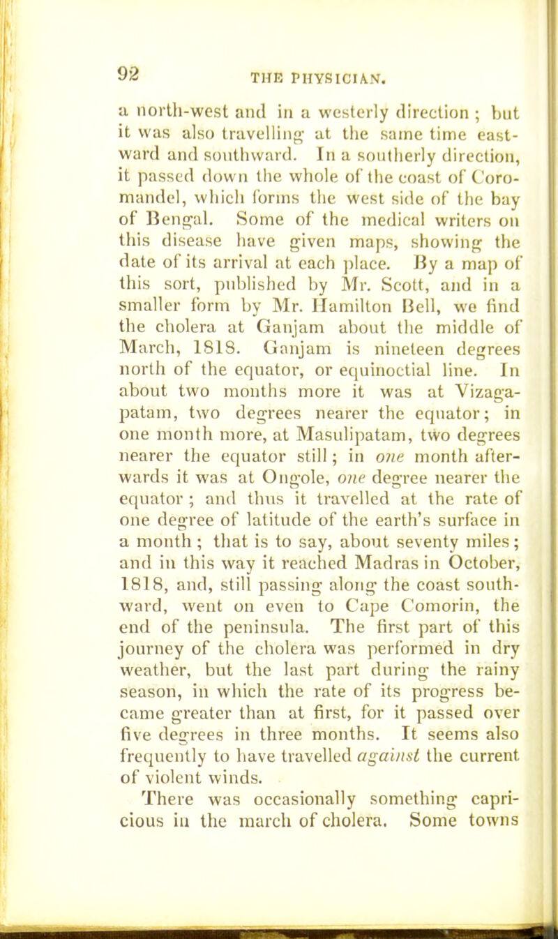 a north-west and in a westerly direction ; but it was also travelling- at the same time east- ward and southward. In a southerly direction, it passed down the whole of the coast of Coro- mandel, which ibrms the west side of the bay of 13enseal. Some of the medical writers on this disease have given maps, showing the date of its arrival at each place. By a map of this sort, published by Mr. Scott, and in a smaller form by Mr. Hamilton Bell, we find the cholera at Ganjam about the middle of March, 181S. CJanjam is nineteen degrees north of the equator, or equinoctial line. In about two months more it was at Vizaga- patam, two degrees nearer the equator; in one month more, at Masulipatam, two degrees nearer the equator still; in one month after- wards it was at Ongole, one degree nearer the equator ; and thus it travelled at the rate of one degree of latitude of the earth's surface in a month ; that is to say, about seventy miles; and in this way it reached Madras in October, 1818, and, still passing along the coast south- ward, went on even to Cape Comorin, the end of the peninsula. The first part of this journey of the cholera was performed in dry weather, but the last part during the rainy season, in which the rate of its progress be- came greater than at first, for it passed over five degrees in three months. It seems also frequently to have travelled against the current of violent winds. There was occasionally something capri- cious in the march of cholera. Some towns