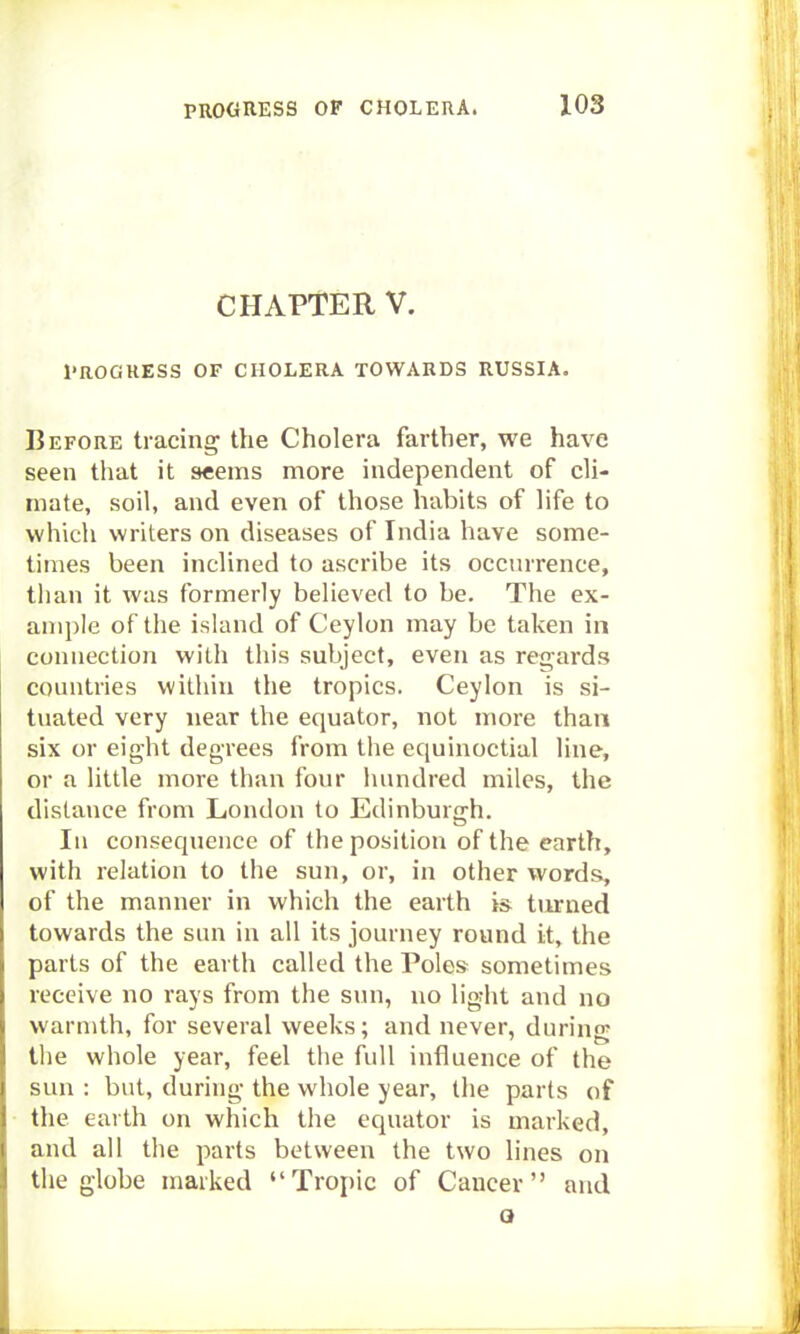 CHAPTER V. Progress of cholera towards Russia. Before tracing the Cholera farther, we have seen that it seems more independent of cli- mate, soil, and even of those habits of life to which writers on diseases of India have some- times been inclined to ascribe its occurrence, than it was formerly believed to be. The ex- ample of the island of Ceylon may be taken in connection with this subject, even as regards countries within the tropics. Ceylon is si- tuated very near the equator, not more than six or eight degrees from the equinoctial line, or a little more than four hundred miles, the distance from London to Edinburgh. lu consequence of the position of the earth, with relation to the sun, or, in other words, of the manner in which the earth is turned towards the sun in all its journey round it, the parts of the earth called the Poles sometimes receive no rays from the sun, no light and no warmth, for several weeks; and never, during the whole year, feel the full influence of the sun : but, during the whole year, the parts of the eai th on which the equator is marked, and all the parts between the two lines on the globe marked Tropic of Cancer and a