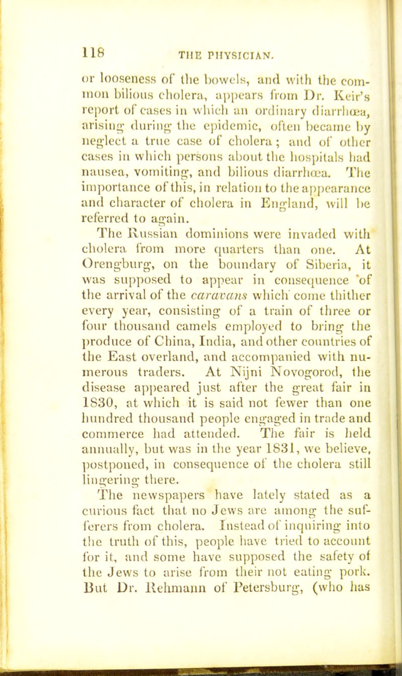 or looseness of tlie bowels, and with the com- mon bilious cholera, aijpears from Dr. Keir's report of cases in which an ordinary diarrliuja, arising- during- the epidemic, often became by ueg-lect a true case of cholera; and of other cases in which persons abont the hospitals had nausea, vomiting, and bilious diarrhcDa. The importance of this, in relation to the appearance and character of cholera in England, will be referred to again. The Russian dominions were invaded with cholera irom more quarters than one. At Orengburg, on the boundary of Siberia, it was supposed to appear in conse([uence of the arrival of the caravajis which' come thither every year, consisting of a train of three or four thousand camels employed to bring the produce of China, India, and other countries of the East overland, and accompanied with nu- merous traders. At Nijni Novogorod, the disease api)eared just after the great fair in 1S30, at which it is said not fewer than one hundred thousand people engaged in trade and commerce had attended. The fair is held annually, but was in the year 1831, we believe, postponed, in consequence of the cholera still lingering there. The newspapers have lately stated as a curious fact that no Jews are among the suf- ferers from cholera. Instead oi'inquiring into the truth of this, people have tried to account for it, and some have supposed the safety of the Jews to arise from their not eating pork. But Dr. llehmann of Petersburg, (who has