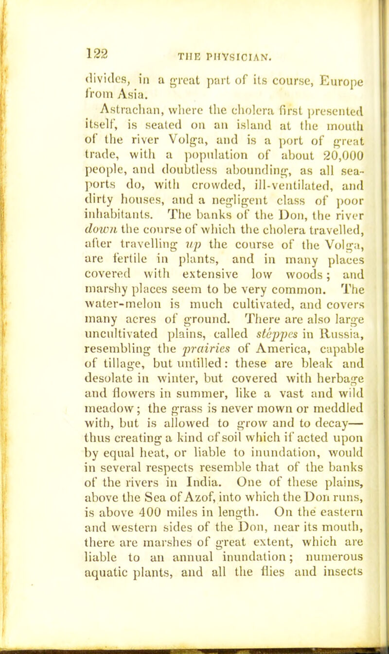 divides, in a great part of its course, Europe iVom Asia. Astracliaii, wlierc the cholera first ])resented itself, is seated on an island at the mouth of the river Volga, and is a port of frreat trade, with a population of about 20,000 people, and doubtless aboundinrr, as all sea- ports do, with crowded, ill-ventilated, and dirty houses, and a neg'ligent class of poor inhabitants. The banks of the Don, the river down the course of which the cholera travelled, after travelling vp the course of the Volga, are fertile in plants, and in many places covered with extensive low woods; and marshy places seem to be very common. The water-melon is much cultivated, and covers many acres of ground. There are also large uncultivated plains, called steppes in Russia, resembling the prairies of America, capable of tillage, but uutilled: these are bleak and desolate in winter, but covered with herbage and flowers in summer, like a vast and wild meadow; the grass is never mown or meddled with, but is allowed to grow and to decay— thus creating a kind of soil which if acted upon by equal heat, or liable to inundation, would in several respects resemble that of the banks of the rivers in India. One of these plains, above the Sea of Azof, into which the Don runs, is above 400 miles in length. On the eastern and western sides of the Don, near its mouth, there are marshes of great extent, which are liable to an annual inundation; numerous aquatic plants, and all the flies and insects