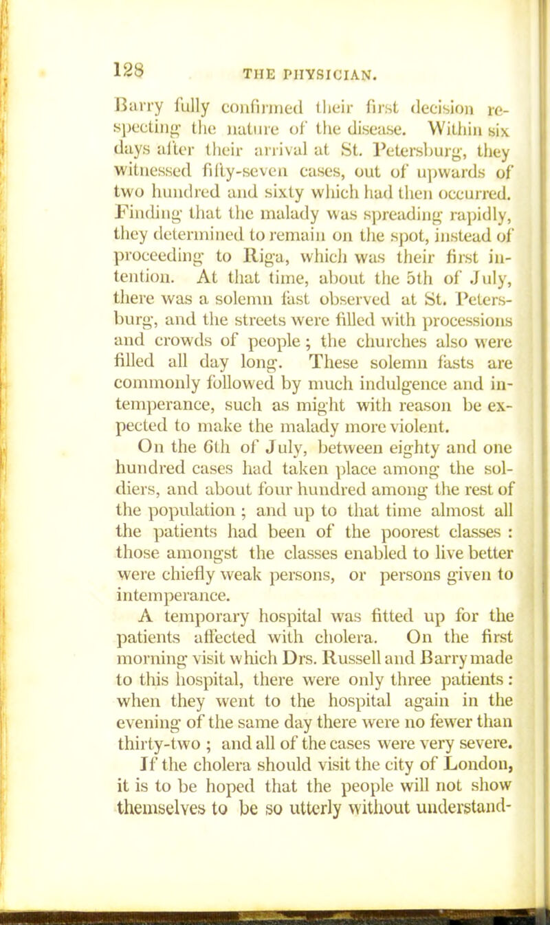 Barry fully confinned tlieir first decision re- specting' the nature of the disease. Within six days ailer their arrival at St. Petersburg', they witnessed filly-seven cases, out of upwards of two hundred and sixty which had then occurred. Finding- that the malady was si)reading' rapidly, they determined to remain on the spot, instead of proceeding- to Riga, which was their first in- tention. At that time, about the 5th of July, there was a solemn fast observed at St. Peters- burg-, and the streets were filled with processions and crowds of people ; the churches also were filled all day long. These solemn fasts are commonly followed by much indulgence and in- temperance, such as might with reason be ex- pected to make the malady more violent. On the 6th of July, between eighty and one hundred cases had taken place among the sol- diers, and about four hundred among the rest of the popvilation ; and up to that time almost all the patients had been of the poorest classes : those amongst the classes enabled to live better were chiefly weak persons, or persons given to intemperance. A temporary hospital was fitted up for the patients affected with cholera. On the first morning visit which Drs. Russell and Barry made to this hospital, there were only three patients : when they went to the hospital again in the evening of the same day there were no fewer than thii ty-two ; and all of the cases were very severe. If the cholera should visit the city of London, it is to be hoped that the people will not show themselves to be so utterly without understand-