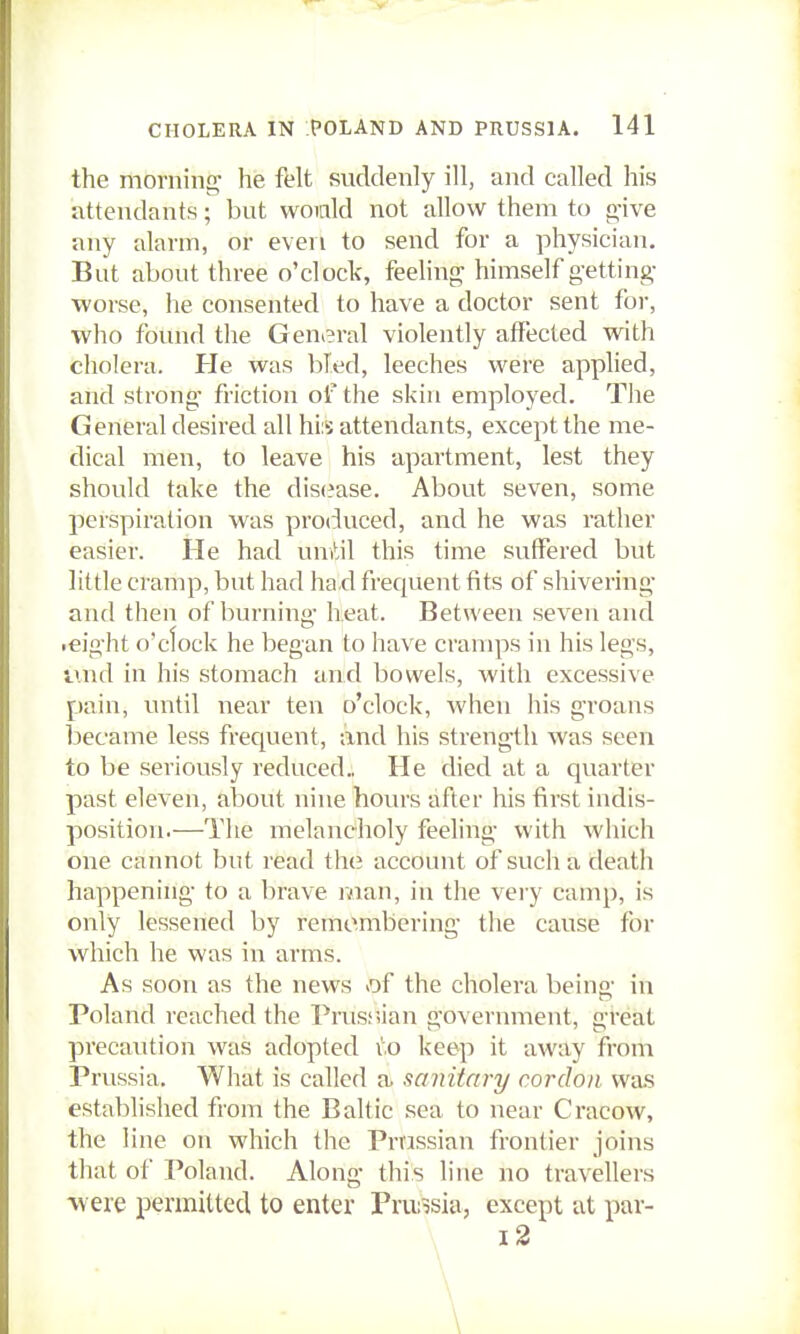 the morninn- he felt suddenly ill, and called his attendants; but woicild not allow them to g-ive any alarm, or even to send for a physician. But about three o'clock, feelinf^ himself getting- worse, he consented to have a doctor sent for, who found the General violently affected with cholera. He was bled, leeches were applied, and strong- friction of the skin employed. The General desired all hi;5 attendants, except the me- dical men, to leave his apartment, lest they should take the dis(?ase. About seven, some perspiration was produced, and he was rather easier. He had umtil this time suffered but little cramp, but had ha.d frequent fits of shivering- and then of burning- heat. Between seven and .eight o'clock he began to have cramps in his legs, ivnd in his stomach and bowels, with excessive pain, vnitil near ten o'clock, when his groans became less frec[uent, and his strength was seen to be seriously reduced.. He died at a quarter past eleven, about nine hours after his first indis- position.—The melancholy feeling with which one cannot but read the account of such a death happening- to a brave man, in the very camp, is only lessened by remembering the cause for which he was in arms. As soon as the news of the cholera being in Poland reached the Prusr>ian government, great precaution was adopted vo keep it away from Prussia. What is called a sanitary cordon was established from the Baltic sea to near Cracow, the line on which the Prussian frontier joins that of Poland. Along this line no travellers ■were permitted to enter Prui^sia, except at par- i2