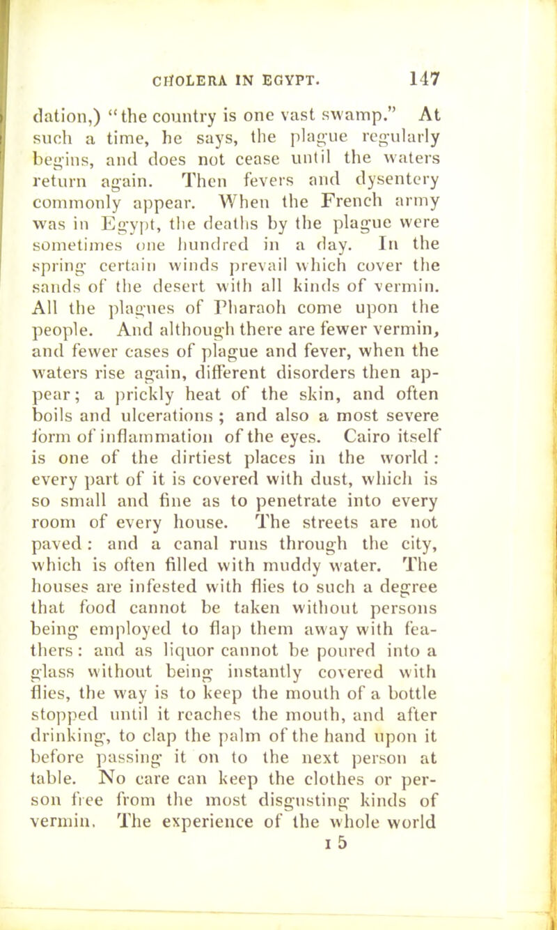 dation,) the country is one vast swamp. At such a time, he says, the plague regularly begins, and does not cease until the waters return again. Then fevers and dysentery commonly appear. When the French army was in Egypt, tiie deallis by the plague were sometimes t)ne hundred in a day. In the spring certain winds prevail which cover the sands of the desert with all kinds of vermin. All the plagues of Pharaoh come upon the people. And although there are fewer vermin, and fewer cases of plague and fever, when the waters rise again, different disorders then ap- pear; a prickly heat of the skin, and often boils and ulcerations ; and also a most severe ibrm of inflammation of the eyes. Cairo itself is one of the dirtiest places in the world: every part of it is covered with dust, which is so small and fine as to penetrate into every room of every house. The streets are not paved: and a canal runs through the city, which is often filled with muddy water. The houses are infested with flies to such a degree that food cannot be taken without persons being employed to flap them away with fea- thers : and as liquor cannot be poured into a glass without being instantly covered with flies, the way is to keep the mouth of a bottle stopped until it reaches the mouth, and after drinking, to clap the palm of the hand upon it before passing it on to the next person at table. No care can keep the clothes or per- son free from the most disgusting kinds of vermin. The experience of the whole world i5