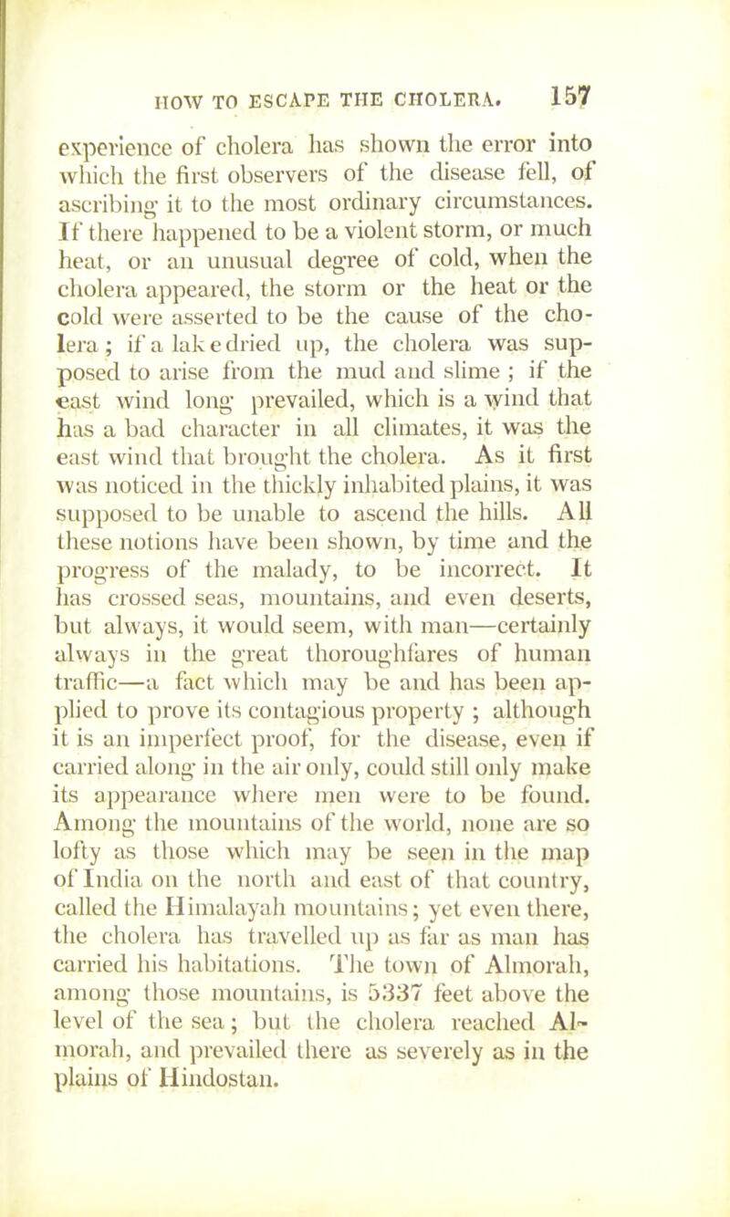 expevlence of cholera has shown the error into which the first observers of the disease fell, of ascribing it to the most ordinary circumstances. If there happened to be a violent storm, or much heat, or an unusual degree of cold, when the cholera appeared, the storm or the heat or the cold were asserted to be the cause of the cho- lera ; if a lak e dried up, the cholera was sup- posed to arise from the mud and slime ; if the east wind long prevailed, which is a wind that has a bad character in all climates, it was the east wind that brought the cholera. As it first was noticed in the thickly inhabited plains, it was supposed to be unable to ascend the hills. All these notions have been shown, by time and the progress of the malady, to be incorrect. It has crossed seas, mountains, and even deserts, but always, it would seem, with man—certainly always in the great thoroughfares of human traffic—a fact which may be and has been ap- plied to prove its contagious property ; although it is an imperfect proof, for the disease, even if carried along in the air only, could still only make its appearance wiiere men were to be found. Among the mountains of the world, none are so lofty as those which may be seen in the map oflndiaonthe north and east of that country, called the Himalayah mountains; yet even there, the cholera has travelled up as far as man has carried his habitations. The town of Almorah, among those mountains, is 5337 feet above the level of the sea; but the cholera reached Al- morah, and prevailed there as severely as in the plains of Hindostan,