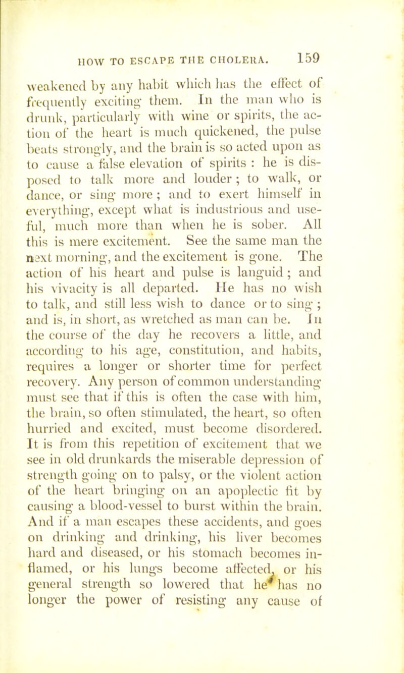 weakened by any habit which has the effect of fiequently exciting- them. In the man who is drunk, pavticuUirly witli wine or spirits, the ac- tion of the heart is much quickened, the pulse beats strongly, and the brain is so acted upon as to cause a false elevation of spirits : he is dis- posed to talk more and louder ; to walk, or dance, or sing more ; and to exert himself in everything-, except what is industrious and use- ful, much more than when he is sober. All this is mere excitement. See the same man the n'3xt morning, and the excitement is gone. The action of his heart and pulse is languid; and his vivacity is all departed. He has no wish to talk, and still less wish to dance or to sing ; and is, in short, as wretched as man can be. In tlie course of the day he recovers a little, and according to his age, constitution, and habits, requires a longer or shorter time for perfect recovery. Any person of common understanding must see that if this is often the case with him, the brain, so often stimulated, the heart, so often hurried and excited, must become disordered. It is from this repetition of excitement that we see in old drunkards the miserable dei)ression of strength going on to palsy, or the violent action of the heart bringing on an apo])lectic Ht by causing a blood-vessel to burst within the brain. And if a man escapes these accidents, and goes on drinking and drinking, his liver becomes hard and diseased, or his stomach becomes in- flamed, or his lungs become affected, or his general strength so lowered that he has no longer the power of resisting any cause of