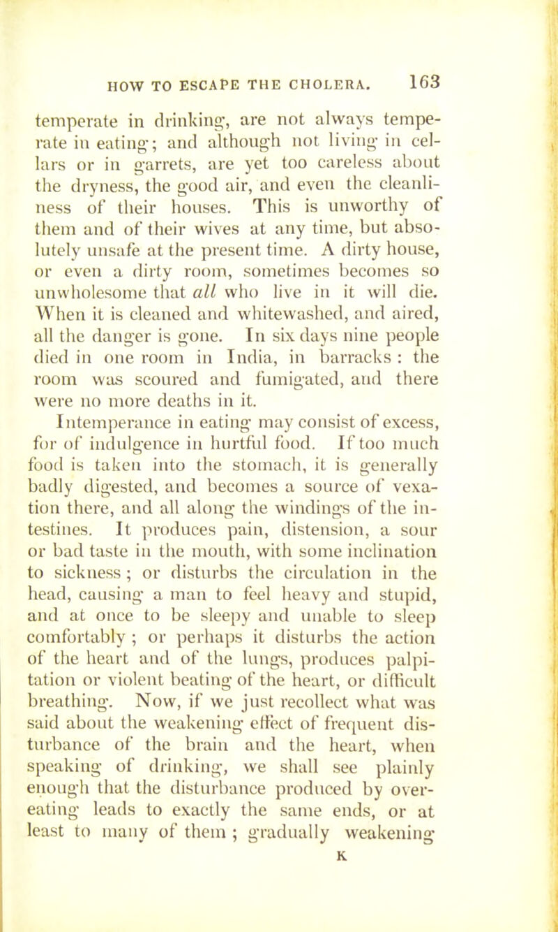 temperate in drinking', are not always tempe- rate in eating-; and although not living- in cel- lars or in garrets, are yet too careless about the dryness, the good air, and even the cleanli- ness of their houses. This is unworthy of them and of their wives at any time, but abso- lutely unsafe at the present time. A dirty house, or even a dirty room, .sometimes becomes so unwholesome that all who live in it will die. When it is cleaned and whitewashed, and aired, all the danger is gone. In six days nine people died in one room in India, in barracks : the room was scoured and fumigated, and there were no more deaths in it. Intemperance in eating- may consist of excess, for of indulg-ence in hurtful food. If too much food is taken into the stomach, it is generally badly digested, and becomes a source of vexa- tion there, and all along the windings of the in- testines. It produces pain, distension, a sour or bad taste in the mouth, with some inclination to sickness; or disturbs the circulation in the head, causing- a man to feel heavy and stupid, and at once to be sleepy and unable to sleep comfortably ; or perhaps it disturbs the action of the heart and of the lungs, produces palpi- tation or violent beating of the heart, or difficult breathing. Now, if we just recollect what was said about the weakening- etfect of frequent dis- turbance of the brain and the heart, when speaking- of drinking, we shall see plainly enough that the disturbance produced by over- eating leads to exactly the same ends, or at least to many of them ; gradually weakening K