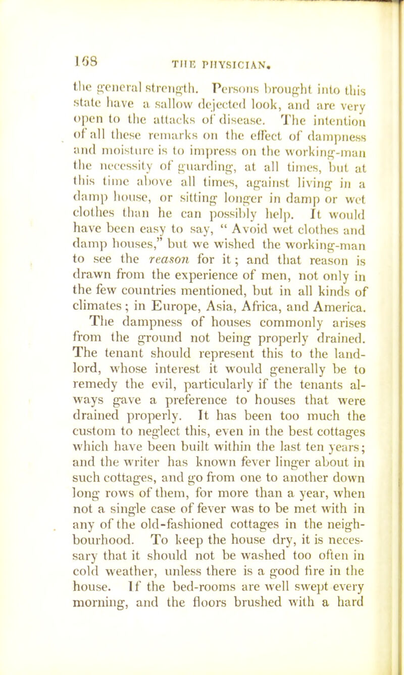 the j;ciicMal stroiiolli. Persons hrouf^lit into this stale have ii sallow dejected look, and are very open to tlie attacks of disease. The intention of all these remarks on the effect of dampness and moisture is to impress on the workinf^-man the necessity of <i,uarding, at all times, but at this time above all times, ap;ainst living' in a damp liouse, or sitting longer in damp or wot clothes than he can possibly help. It would have been easy to say,  Avoid wet clothes and damp houses, but we wished the working-man to see the reason for it; and that reason is drawn from the experience of men, not only in the few countries mentioned, but in all kinds of climates; in Europe, Asia, Africa, and America. The dampness of houses commonly arises from the ground not being properly drained. The tenant should represent this to the land- lord, whose interest it would generally be to remedy the evil, particularly if the tenants al- ways gave a preference to houses that were drained properly. It has been too much the custom to neglect this, even in the best cottages which have been built within the last ten years; and the writer has known fever linger about in such cottages, and go from one to another down long rows of them, for more than a year, when not a single case of fever was to be met with in any of the old-fashioned cottages in the neigh- bourhood. To keep the house dry, it is neces- sary that it should not be washed too often in cold weather, unless there is a good Hre in the house. If the bed-rooms are well swept every morning, and the floors brushed with a hard