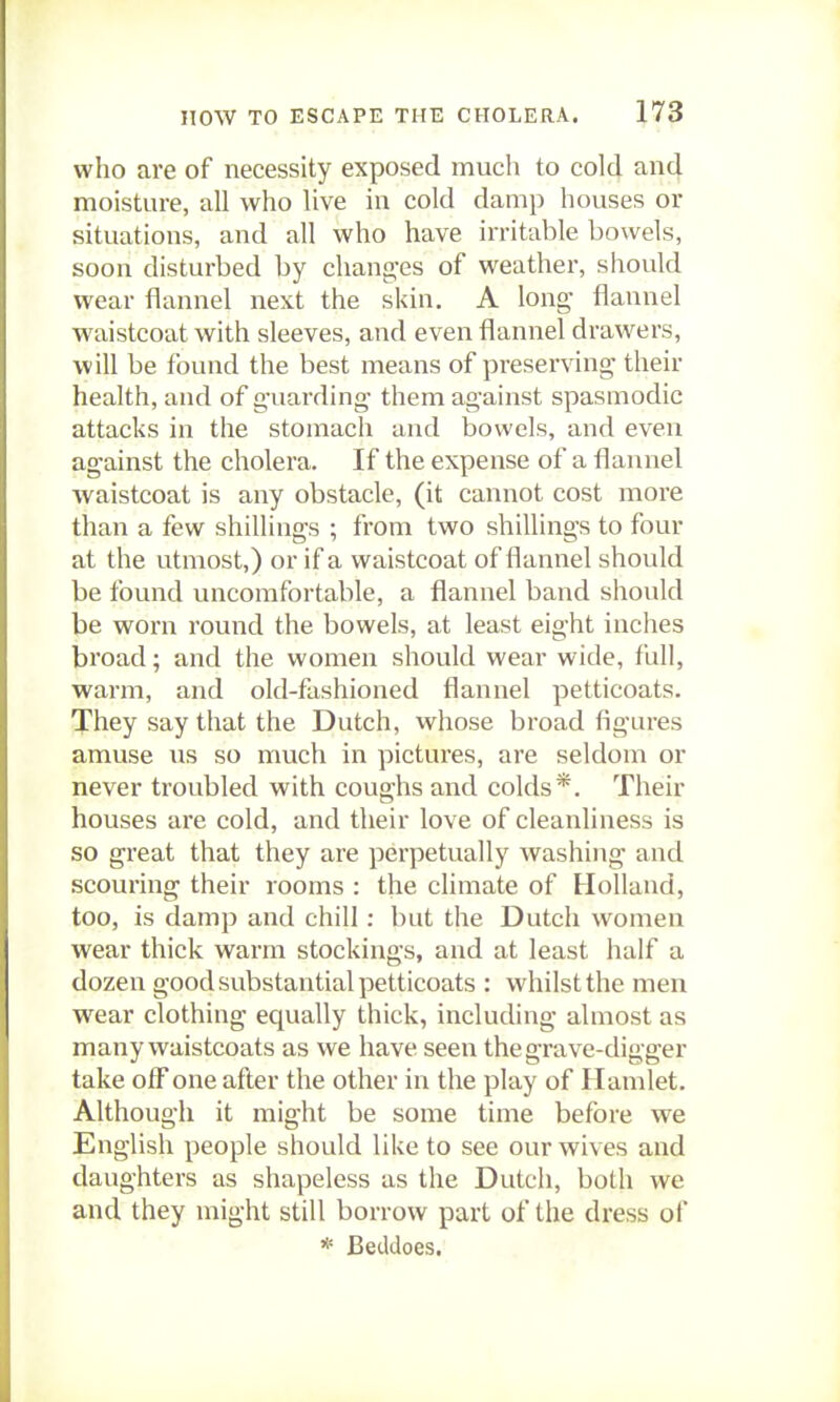 who are of necessity exposed much to cold an4 moisture, all who live in cold damp houses or situations, and all who have irritable bowels, soon disturbed by chang-es of weather, should wear flannel next the skin, A long- flannel waistcoat with sleeves, and even flannel drawers, will be found the best means of preserving- their health, and of g-uarding- them against spasmodic attacks in the stomach and bowels, and even against the cholera. If the expense of a flannel waistcoat is any obstacle, (it cannot cost more than a few shillings ; from two shillings to four at the utmost,) or if a waistcoat of flannel should be found uncomfortable, a flannel band should be worn round the bowels, at least eight inches broad; and the women should wear wide, full, warm, and old-fashioned flannel petticoats. They say that the Dutch, whose broad figures amuse iis so much in pictures, are seldom or never troubled with coughs and colds*. Their houses ai-e cold, and their love of cleanliness is so great that they are perpetually washing and scouring their rooms : the climate of Holland, too, is damp and chill : but the Dutch women wear thick warm stocking-s, and at least half a dozen good substantial petticoats : whilst the men wear clothing equally thick, including almost as many waistcoats as we have seen the grave-digger take olFone after the other in the play of Hamlet. Although it might be some time before we English people should like to see our wives and daughters as shapeless as the Dutch, both we and they might still borrow part of the dress of * Betldoes.