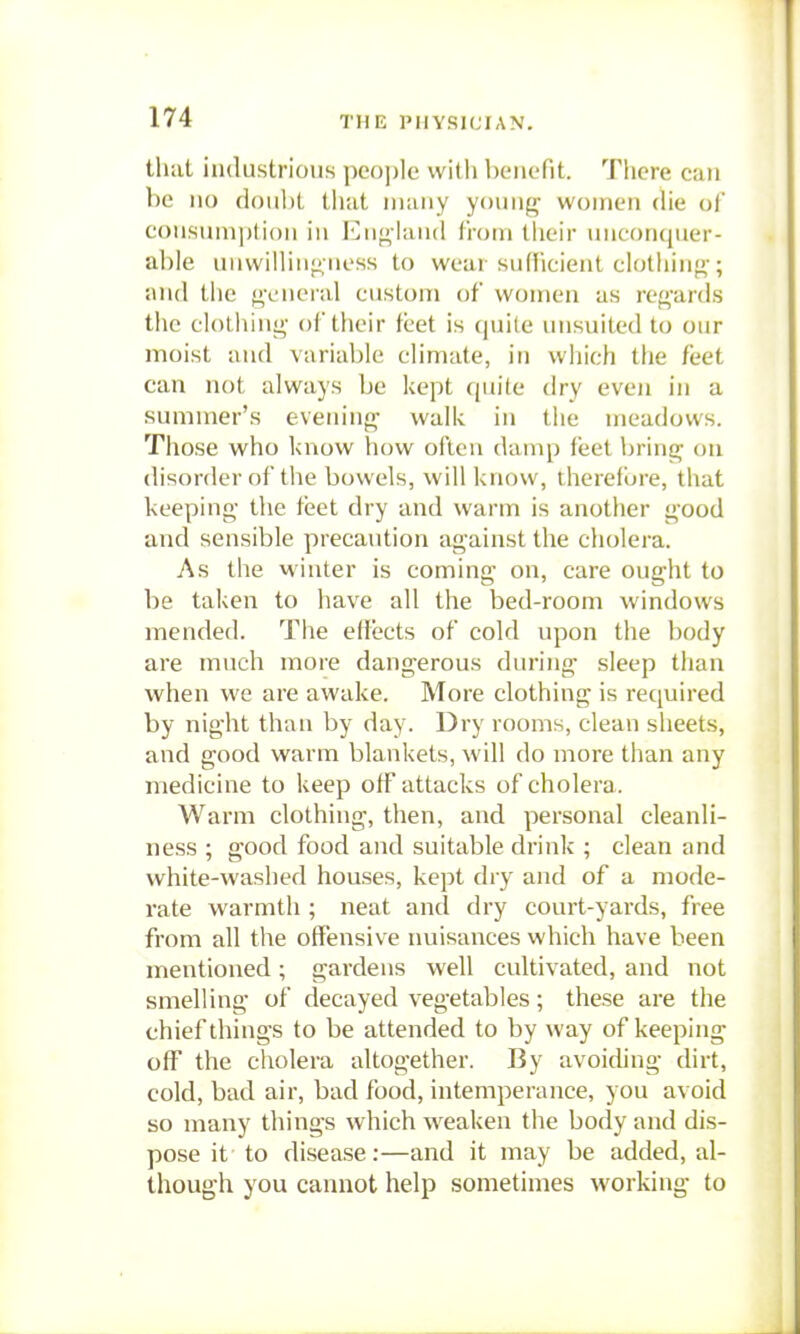 tliat industrious people witli benefit. There can be 110 doul)l that many young women die ol coiisuinptioii ill Eiif>,-iaii(l lioni tlioir iiiicoiKjtier- al)le uiiwilliii|j,iiess to weai siidicieiit ciotliiii;^-; and the general custom of women as regards the clotiiing of their feet is ()uile iiiisuited to our moist and variable climate, in wliich the feet can not always be kept quite dry even in a summer's evening walk in the meadows. Those who know how often damp feet bring on disorder of the bowels, will know, therefijre, that keeping the feet dry and warm is another good and sensible precaution against the cholera. As the M'inter is coming on, care ought to be taken to have all the bed-room windows mended. The efJects of cold upon the body are much more dangerous during sleep than when we are awake. More clothing is required by night than by day. Dry rooms, clean sheets, and good warm blankets, will do more than any medicine to keep off attacks of cholera. Warm clothing, then, and personal cleanli- ness ; good food and suitable drink ; clean and white-washed houses, kept dry and of a mode- rate warmth ; neat and dry court-yards, free from all the offensive nuisances which have been mentioned ; gardens well cultivated, and not smelling of decayed vegetables; these are the chief things to be attended to by way of keeping off the cholera altogether. By avoiding dirt, cold, bad air, bad food, intemperance, you avoid so many things which weaken the body and dis- pose it to disease:—and it may be added, al- though you cannot help sometimes working to