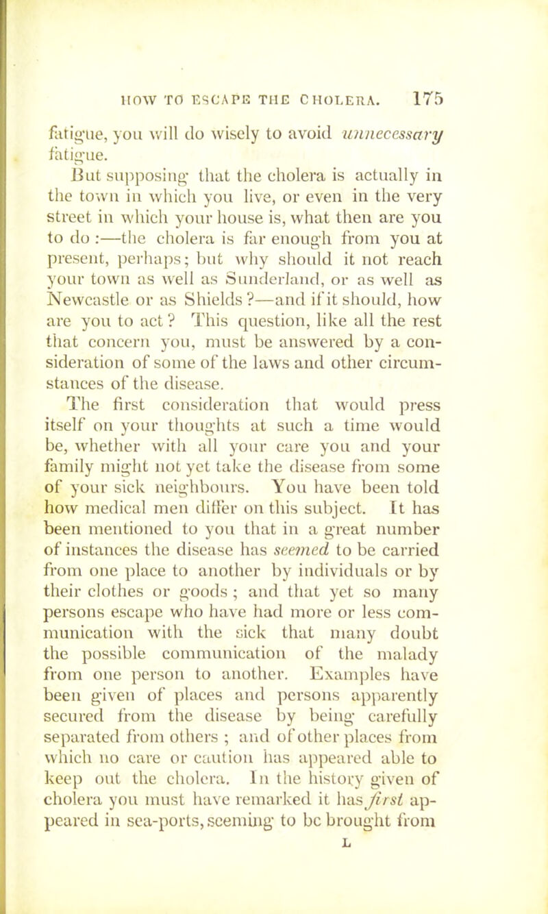 fatig-ue, you will do wisely to avoid unnecessary fatigue. But supposing- that the cholera is actually in the town in which you live, or even in the very street in which your house is, what then are you to do :—the cholera is far enough from you at present, perhaps; but why should it not reach your town as well as Sunderland, or as well as Newcastle or as Shields ?—and if it should, how are you to act? This question, like all the rest that concern you, must be answered by a con- sideration of some of the laws and other circum- stances of the disease. The first consideration that would press itself on your thoughts at such a time would be, whether with all your care you and your family might not yet take the disease from some of your sick neighbo>n-s. You have been told how medical men differ on this subject. It has been mentioned to you that in a great number of instances the disease has seemed to be carried from one place to another by individuals or by their clothes or goods ; and that yet so many persons escape who have had more or less com- munication with the sick that many doubt the possible communication of the malady from one person to another. Examples have been given of places and persons apparently secured from the disease by being carefully separated from others ; and of other places from which no care or caution has appeared able to keep out the cholera. In the history given of cholera you must have remarked it has Jirst ap- peared in sea-ports, seeming to be brought from L