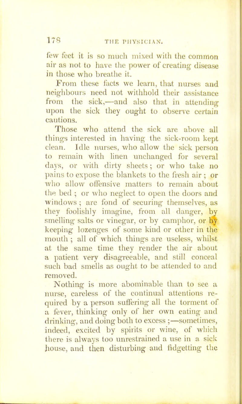 179 TIIF. PIIYSICIA.V. fc'vv feet it is ko imich mixed with the common air as not to liavc the power of creating* disease in those who breatlie it. From these i'acts we learn, that nurses and neig-liboiHs need not witlihold their assistance from the sick,—and also that in attending upon tile sick they oug-ht to observe certain cautions. Those who attend the sick are above all thing's interested in having the sick-room kept clean. Idle nurses, who allow the sick person to remain with linen unchanged for several days, or with dirty sheets; or who take no pains to expose the blankets to the fresh air ; or who allow offensive matters to remain about thp. bed ; or who neglect to open the doors and windows ; are fond of securing- themselves, as they foolishly imagine, from all danger, by smelling salts or vinegar, or by camphor, or Ijj keeping' lozenges of some kind or other in the mouth ; all of which things are useless, whilst at the same time they render the air about a patient very disagreeable, and still conceal such bad smells as ought to be attended to and removed. Nothing is more abominable than to see a nurse, careless of the continual attentions re- quired by a person suffering all the torment of a fever, thinking only of her own eating and drinking, and doing both to excess ;—sometimes, indeed, excited by spirits or wine, of which there is always too unrestrained a use in a sick house, and then disturbing and lidgetting the