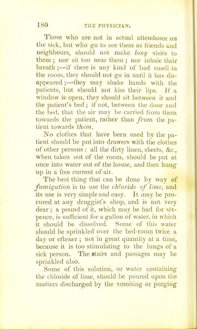 Those who are not in actual attendance on the Kick, but who go to see them as friends and neighbours, should not make long visi(s to them ; nor sit too near them; nor inhale their breath ;—if tliere is any kind of l)ad smell in the room, they should not g'o in until it has dis- appeared ;—they may shake hands with the patients, but should not kiss their lips. If a window is open, they should sit between it and the patient's bed; if not, between the door and the bed, that the air may be carried from them towards the patient, rather than from the pa- tient towards them. No clothes that have been used by the pa- tient should be put into drawers with the clotlies of other persons : all the dirty linen, sheets, &c., when taken out of the room, should be put at once into water out of the house, and then hung tip in a free current of air. The best thing that can be done by way of fumigation is to use the chloride of lime, and. its use is very simple and easy. It may be pro- cured at any druggist's shop, and is not very dear; a pound of it, which may be had for six- pence, is sufficient for a gallon of water, in which it should be dissolved. Some of this water should be sprinkled over the bed-room twice a day or oftener ; not in great quantity at a time, because it is too stimulating to the lungs of a sick person. The stairs and passages may be sprinkled also. Some of this solution, or water containing the chloride of lime, should be poured upon the matters discharged by the vomiting or purging