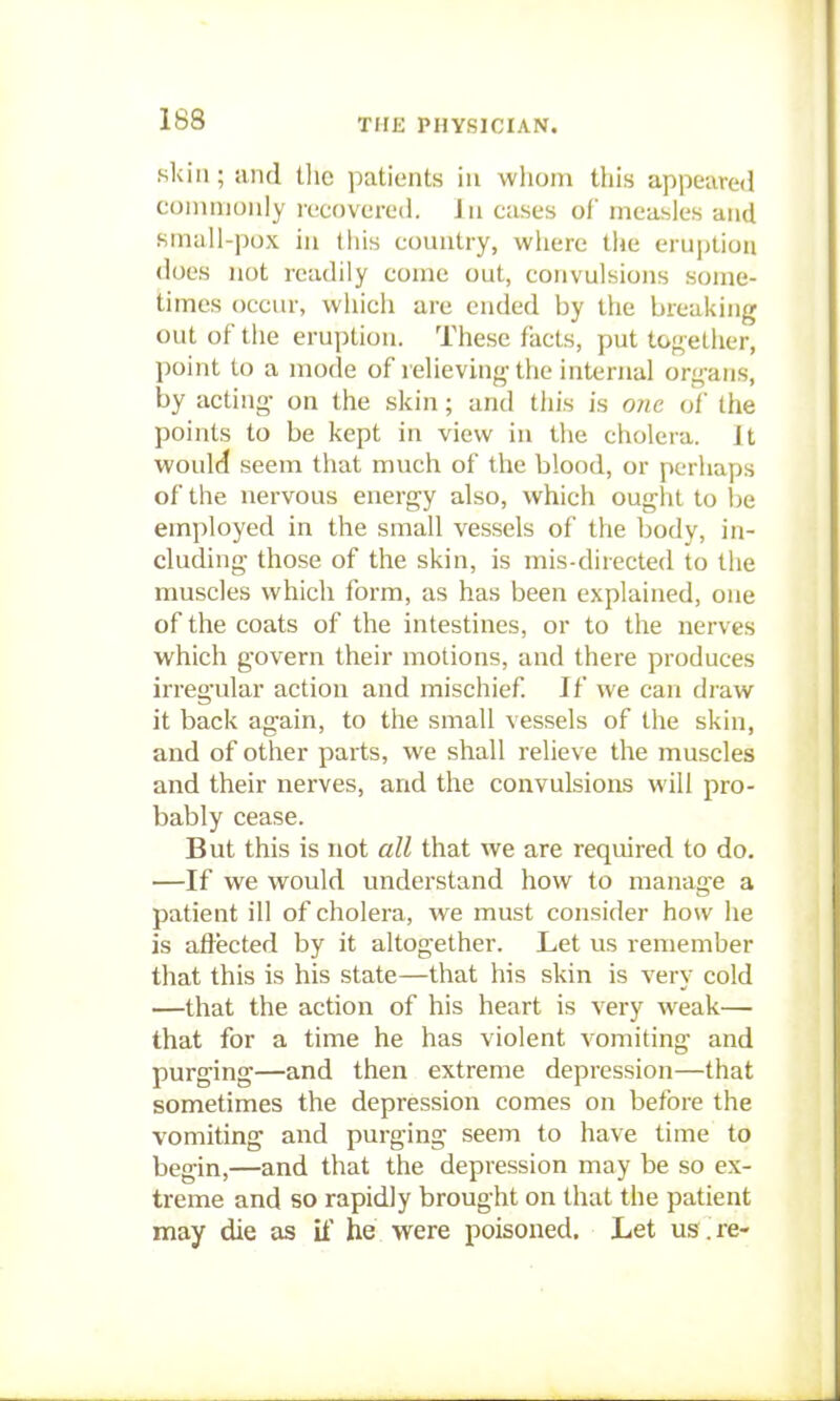 skin; and t]ie patients in whom this appeared commonly recovered. In cases of measles and small-pox in this conntry, where the eruption does not readily con)e out, convulsions some- limes occur, which are ended by the breaking out of the eruption. These facts, put together, point to a mode of relieving the internal organs, by acting- on the skin; and this is one of the points to be kept in view in the cholera. It would seem that much of the blood, or perhaps of the nervous energy also, which ought to i)e employed in the small vessels of the body, in- cluding those of the skin, is mis-directed to the muscles which form, as has been explained, one of the coats of the intestines, or to the nerves which govern their motions, and there produces irregular action and mischief If we can di-aw it back again, to the small vessels of the skin, and of other parts, we shall relieve the muscles and their nerves, arxd the convulsions will pro- bably cease. But this is not all that we are required to do. —If we would understand how to manage a patient ill of cholera, we must consider how he is aflected by it altogether. Let us remember that this is his state—that his skin is very cold —that the action of his heart is very w^eak— that for a time he has violent vomiting and purging—and then extreme depression—that sometimes the depression comes on before the vomiting and purging seem to have time to begin,—and that the depression may be so ex- treme and so rapidly brought on that the patient may die as U' he were poisoned. Let us . re-
