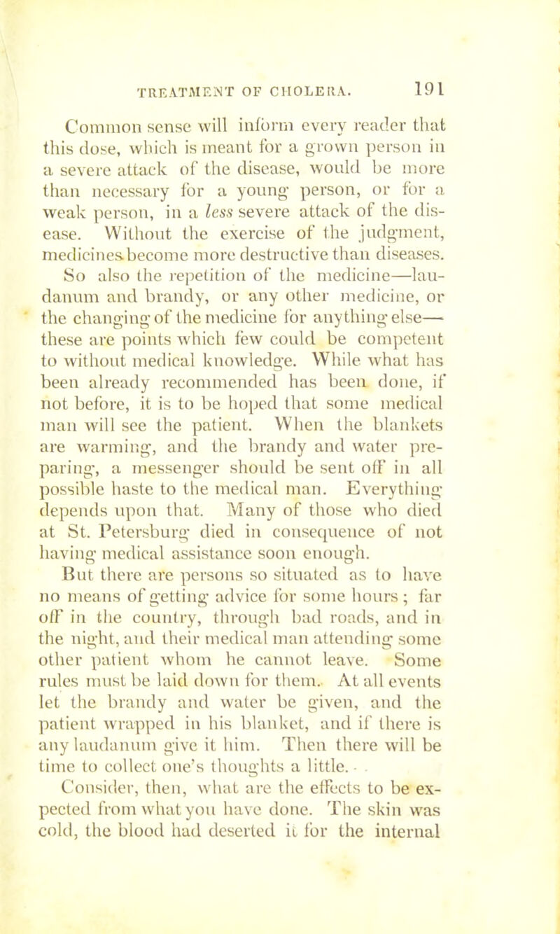 Common sense will infbi-ni every reader that this dose, which is meant for a grown jjerson in a severe attack of the disease, would be more than necessary for a young person, or for a weak person, in a less severe attack of the dis- ease. Without the exercise of the judgment, medicines become more destructive than diseases. So also the repetition of the medicine—lau- danum and brandy, or any other medicine, or the changing-of the medicine for anything-else— these are points which few could be com])ctent to without medical knowledge. While what has been already recommended has been done, if not before, it is to be hoped that some medical man will see the patient. When the blankets are warming, ancl the brandy and water pre- paring, a messenger should be sent otF in all possible haste to the medical man. Everything depends upon that. Many of those who died at St. Petersburg died in consequence of not having medical assistance soon enough. But there are persons so situated as to have no means of getting advice for some hours; far off in the country, through bad roads, and in the night, and their medical man attending' some other patient whom he cannot leave. Some rules must be laid down for them. At all events let the brandy and water be given, and the patient wrapped in his blanket, and if there is any laudanum give it him. Then there will be time to collect one's thoughts a little. Consider, then, w^hat are the effects to be ex- pected from what you have done. The skin was cold, the blood had deserted it for the internal