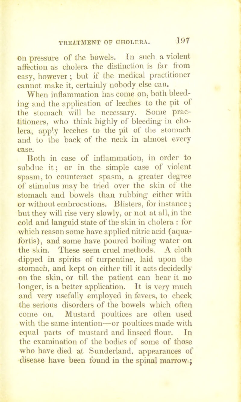 on pressure of the bowels. In such a violent affection as cholera the distinction is far from easy, however ; but if the medical practitioner cannot make it, certainly nobody else can. When inflammation has come on, both bleed- ing- and the application of leeches to the pit of the stomach will be necessary. Some prac- titioners, who think highly of bleeding in cho- lera, apply leeches to the pit of the stomach and to the back of the neck in almost every case. Both in case of inflammation, in order to subdue it; or in the simple case of violent spasm, to counteract spasm, a greater degree of stimulus may be tried over the skin of the stomach and bowels than rubbing either with or without embrocations. Blisters, for instance; but they will rise very slowly, or not at all, in the cold and languid state of the skin in cholera : lor which reason some have applied nitric acid (aqua- fortis), and some have poured boiling water on the skin. These seem cruel methods. A cloth dipped in spirits of turpentine, laid upon the stomach, and kept on either till it acts decidedly on the skin, or till the patient can bear it no longer, is a better application. It is very much and very usefully employed in fevers, to check the serious disorders of the bowels which often come on. Mustard poultices are often used with the same intention—or poultices made with equal parts of mustard and linseed flour. In the examination of the bodies of some of those who have died at Sunderland, appearances of disease have been found in the spinal marrow j