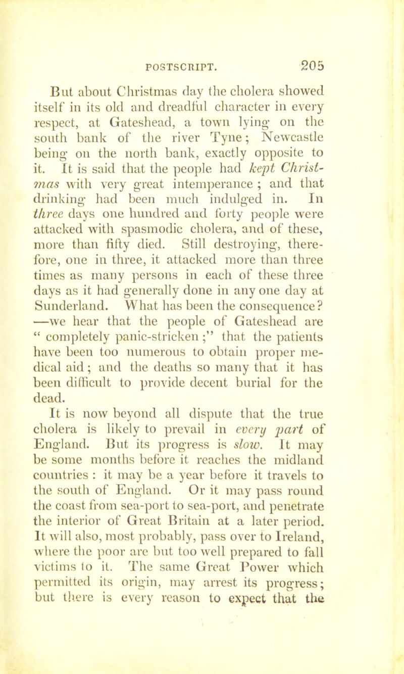 But about Christmas day the cholera showed itself in its old and dreadful character in every respect, at Gateshead, a town lying- on the south bank of the river Tyne; Newcastle being- on the north bank, exactly opposite to it. It is said that the people had kept Christ- mas with very great intemperance ; and that drinking,- had been much indulffed in. In three days one hundred and Ibrty people were attacked with spasmodic cholera, and of these, more than fifty died. Still destroying, there- fore, one in three, it attacked more than three times as many persons in each of these three days as it had generally done in any one day at Sunderland. What has been the consequence? —we hear that the people of Gateshead are  completely panic-stricken ; that the patients have been too numerous to obtain proper me- dical aid; and the deaths so many that it has been difficult to provide decent burial for the dead. It is now beyond all dispute that the true cholera is likely to prevail in every j)ari of Eng-land. But its progress is slow. It may be some months before it reaches the midland countries : it may be a year before it travels to the south of England. Or it may pass round the coast from sea-port to sea-port, and penetrate the interior of Great Britain at a later period. It will also, most probably, pass over to Ireland, where the poor are but too well prepared to fall victims to it. The same Great Power which permitted its origin, may arrest its progress; but tliere is every reason to expect that the