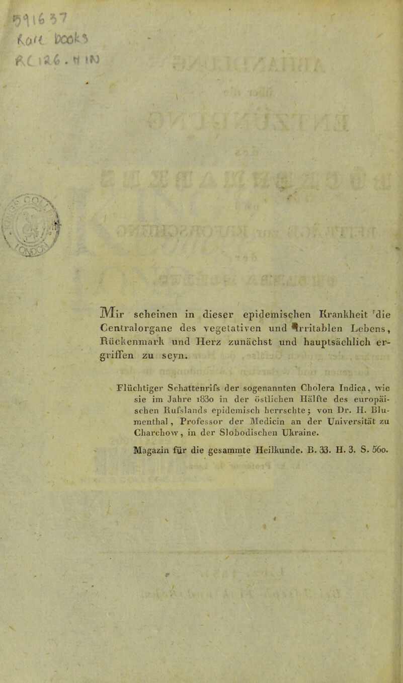 •5116 $7 koM iPOöH IVXir scheinen in dieser epidemischen Krankheit 'die Centralorgane des vegetativen und irritablen Lebens, Rückenmark und Herz zunächst und hauptsächlich er- griffen zu seyn. Flüchtiger Schattenrifs der sogenannten Cholera Indica, wie sie im Jahre i83o in der östlichen Hälfte des europäi- schen Rufslands epidemisch herrschte; von Dr. H. Blu- menthal , Professor der Medicin an der Universität zu Charchow, in der Slobodischen Ukraine. Magazin für die gesammte Heilkunde. B. 33. H. 3. S. 56o. r V