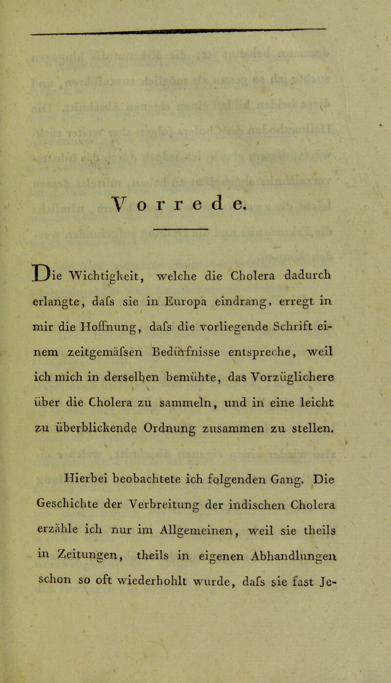 \ Vorrede. Die Wichtigkeit, welche die Cholera dadurch erlangte, dafs sie in Europa eindrang, erregt in mir die Hoffnung, dafs die vorliegende Schrift ei- nem zeitgemäfsen Bedürfnisse entspreche, weil ich mich in derselben bemühte, das Vorzüglichere I * über die Cholera zu sammeln, und in eine leicht zu überblickende Ordnung zusammen zu stellen. Hierbei beobachtete ich folgenden Gang. Die Geschichte der Verbreitung der indischen Cholera erzähle ich nur im Allgemeinen, weil sie theils in Zeitungen, theils in eigenen Abhandlungen schon so oft wiederhohlt wurde, dafs sie fast Je-