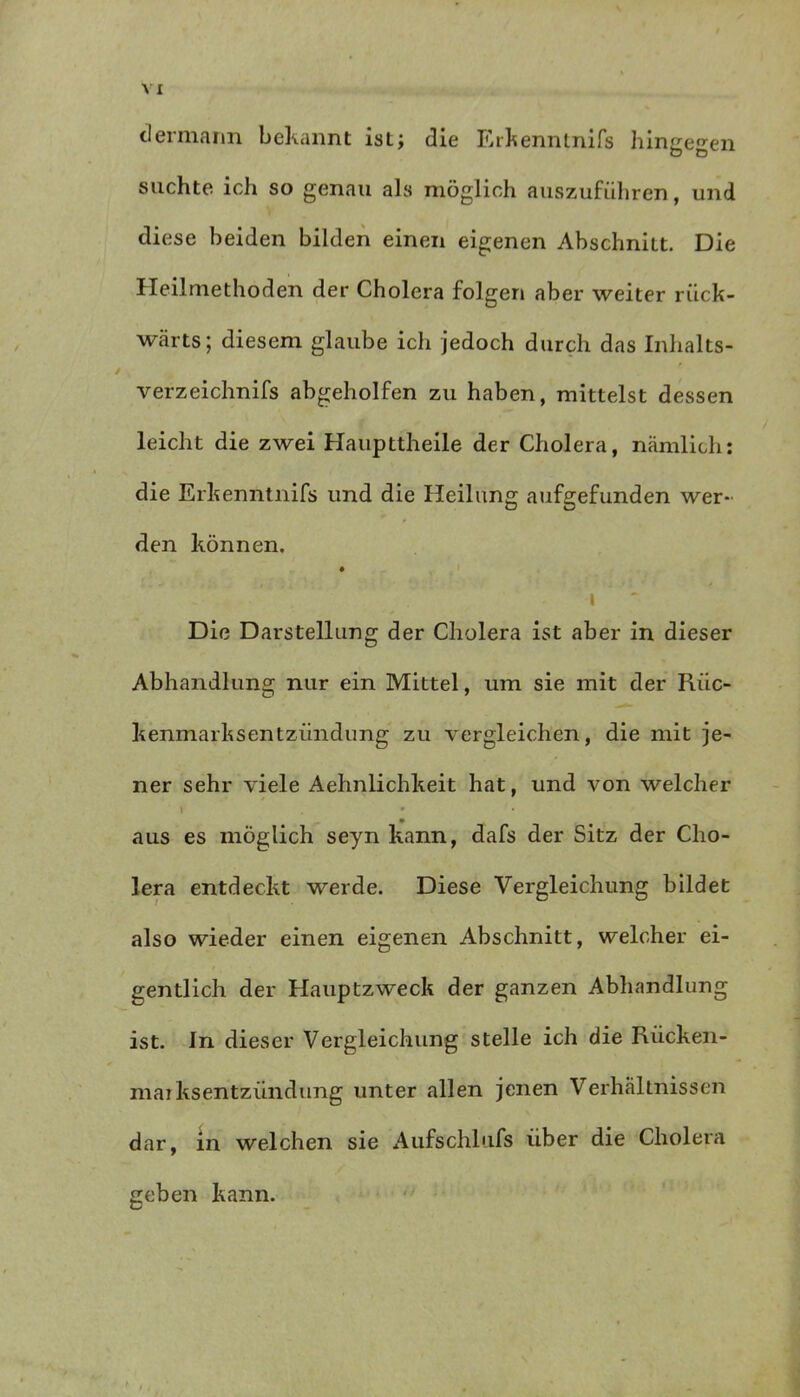 d ermann bekannt ist; die Erkenntnifs hingegen suchte ich so genau als möglich auszuführen, und diese beiden bilden einen eigenen Abschnitt. Die Heilmethoden der Cholera folgen aber weiter rück- wärts; diesem glaube ich jedoch durch das Inhalts- verzeichnis abgeholfen zu haben, mittelst dessen leicht die zwei Haupttheile der Cholera, nämlich: die Erkenntnis und die Heilung aufgefunden wer- den können. | Die Darstellung der Cholera ist aber in dieser Abhandlung nur ein Mittel, um sie mit der Riic- kenmarksentziindung zu vergleichen, die mit je- ner sehr viele Aehnlichkeit hat, und von welcher l * aus es möglich seyn kann, dafs der Sitz der Cho- lera entdeckt werde. Diese Vergleichung bildet also wieder einen eigenen Abschnitt, welcher ei- gentlich der Hauptzweck der ganzen Abhandlung ist. In dieser Vergleichung stelle ich die Rücken- mai ksentziindung unter allen jenen Verhältnissen dar, in welchen sie Aufschiufs über die Cholera geben kann.
