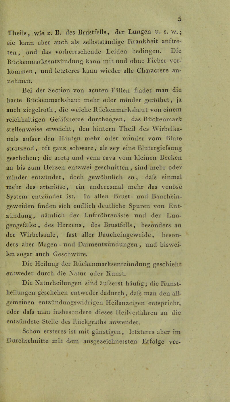 Theils, wie z. E. des Brustfells, der Lungen u. s. w.; sie kann aber auch als selbstständige Krankheit auf tre- ten , und das vorherrschende Leiden bedingen. Die Rückenmarksentzündung' kann mit und ohne Fieber Vor- kommen , und letzteres kann wieder alle Charactere an- nehmen. Bei der Section von acuten Fällen findet man die harte Rückenmarkshaut mehr oder minder gerölhet, ja auch ziegelrolh, die weiche Rückenmarkshaut von einem reichhaltigen Gefäfsnetze durchzogen, das Rückenmark stellenweise erweicht, den hintern Theil des Wirbelka- nals aufser den Häuten mehr oder minder vom Blute strotzend, oft ganz schwarz, als sey eine Blutergiefsung geschehen; die aorta und vena cava vom kleinen Becken an bis zum Herzen entzwei geschnitten, sind mehr oder minder entzündet, doch gewöhnlich so, dafs einmal mehr das arteriöse, ein anderesmal mehr das venöse System entzündet ist. In allen Brust- und Bauchein- geweiden finden sieh endlich deutliche Spuren von Ent- zündung, nämlich der Luftröhrenäste und der Lun- gengefäfse , des Herzens, des Brustfells, besonders an der Wirbelsäule, fast aller Baucheingeweide, beson- ders aber Magen - und Darmentzündungen, und biswei- len sogar auch Geschwüre. Die Heilung der Rückenmarksentzündung geschieht entweder durch die Natur oder Kunst. Die Natuvheilungen sind äufserst häufig; die Kunst- heilungen geschehen entweder dadurch, dafs man den all- gemeinen entzündungswidrigen Heilanzeigen entspricht, oder dafs man insbesondere dieses Heilverfahren an die entzündete Stelle des Riickgraths anwendet. Schon ersteres ist mit günstigen, letzteres aber im Durchschnitte mit dem ausgezeichnetsten Erfolge ver-