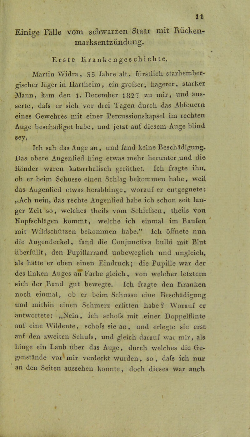 Einige Fälle vom schwarzen Staar mit Rücken- marksentzündung. Erste Krankengeschichte. Martin Widra , 35 Jahre alt, fürstlich starhember- gischer Jäger in Hartheim, ein grofser, hagerer, starker Mann, kam den 1. December 1827 zu mir, und äus- serte, dafs er sich vor drei Tagen durch das Abfeuern eines Gewehres mit einer Percussionskapsel im rechten Auge beschädiget habe, und jetzt auf diesem Auge blind eey. Ich sah das Auge an, und fand keine Beschädigung. Das obere Augenlied hing etwas mehr herunter und die Ränder waren katarrhalisch geröthet. Ich fragte ihn, ob er beim Schüsse einen Schlag bekommen habe, weil das Augenhed etwas herabhinge, worauf er entgegnete: ,,Ach nein, das rechte Augenlied habe ich schon seit lan- ger Zeit so, welches theils vom Sehiefsen, theils von Kopfschlägen kommt, welche ich einmal im Raufen mit Wildschützen bekommen habe.” Ich öffnete nun die Augendeckel, fand die Conjunctiva bulbi mit Blut überfüllt, den Pupillarrand unbeweglich und ungleich, als hätte er oben einen Eindruck; die Pupille war der des linken Auges an Farbe gleich, von welcher letztem eich der Rand gut bewegte. Ich fragte den Kranken noch einmal, ob er beim Schüsse eine Beschädigung und mithin einen Sehmerz erlitten habe ? Worauf er antwortete: „Nein, ich schofs mit einer Doppelflinte auf eine Wildente, schofs sie an, und erlegte sie erst auf den zweiten Schufs, und gleich darauf war mir, als hinge ein Laub über das Auge, durch welches die Ge- genstände vor mir verdeckt wurden, so, dafs ich nur an den Seiten aussehen konnte, doch dieses war auch \