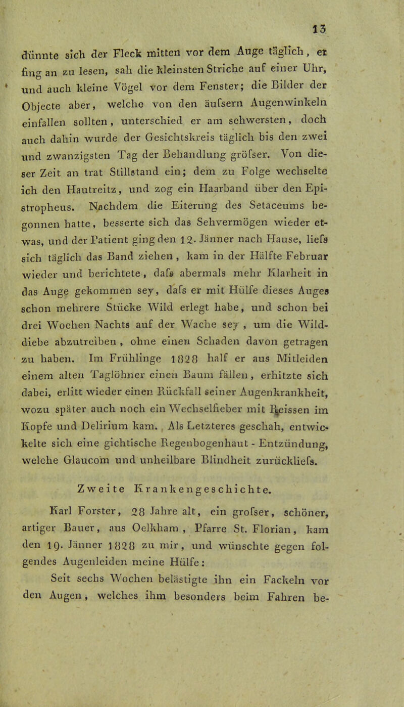 dünnte sich der Fleck mitten vor dem Auge täglich, et fing an zu lesen, sah die kleinsten Striche auf einer Uhr, * und auch kleine Vögel vor dem Fenster; die Bilder der Objecte aber, welche von den äufsern Augenwinkeln einfallen sollten, unterschied er am schwersten, doch auch dahin wurde der Gesichtskreis täglich bis den zwei und zwanzigsten Tag der Behandlung gröfser. Von die- ser Zeit an trat Stillstand ein; dem zu Folge wechselte ich den Hautreitz, und zog ein Haarband über den Epi- stropheus. Nachdem die Eiterung des Setaceums be- gonnen hatte, besserte sich das Sehvermögen wieder et- was, und der Fatient ging den 12- Jänner nach Hause, liefs sich täglich das Band ziehen , kam in der Hälfte Februar wieder und berichtete , daf» abermals mehr Klarheit in das Auge gekommen sey, dafs er mit Hülfe dieses Auges schon mehrere Stücke Wild erlegt habe, und schon bei drei Wochen Nachts auf der Wache sey , um die Wild- diebe abzutreiben , ohne einen Schaden davon getragen zu haben. Im Friihlinge 182 0 half er aus Mitleiden einem alten Taglöhner einen Baum fällen, erhitzte sich dabei, erlitt wieder einen Rückfall seiner Augenkrankheit, wozu später auch noch ein Wechselfieber mit l\eissen im Kopfe und Delirium kam. Als Letzteres geschah, entwic- kelte sich eine gichtische Regenbogenhaut - Entzündung, welche Glauco'm und unheilbare Blindheit zurückliefs. Zweite Krankengeschichte. Karl Förster, 28 Jahre alt, ein grofser, schöner, artiger Bauer, aus Oelkham , Pfarre St. Florian, kam den 19. Jänner 1028 zu mir, und wünschte gegen fol- gendes Augenleiden meine Hülfe: Seit sechs Wochen belästigte ihn ein Fackeln vor den Augen, welches ihm besonders beim Fahren be-