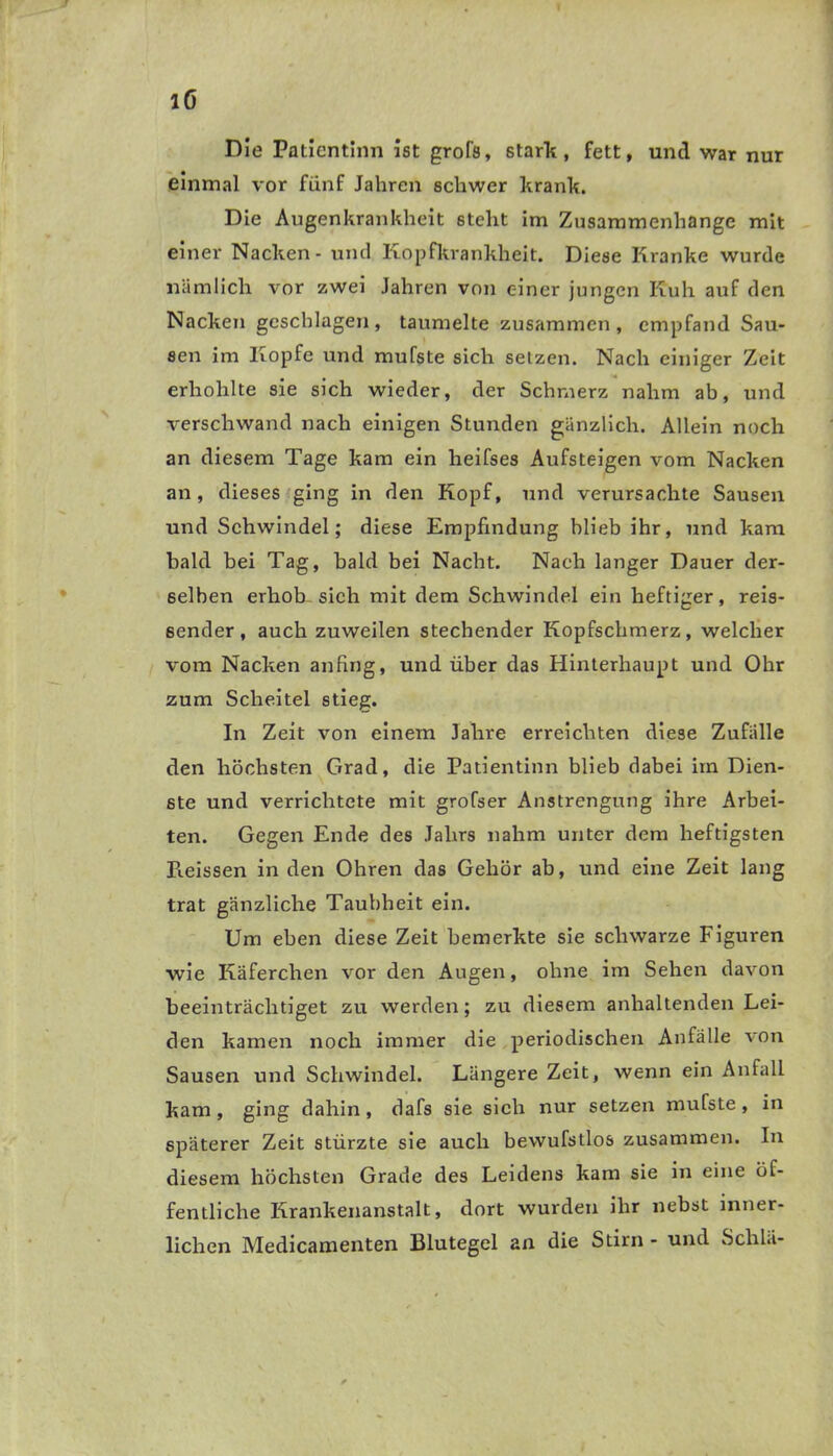 Die Patientinn ist grofs, stark, fett, und war nur einmal vor fünf Jahren schwer krank. Die Augenkrankheit 6telit im Zusammenhänge mit einer Nacken - und Kopfkrankheit. Diese Kranke wurde nämlich vor zwei Jahren von einer jungen Kuh auf den Nacken geschlagen, taumelte zusammen, empfand Sau- sen im Kopfe und mufste sich setzen. Nach einiger Zeit erhohlte sie sich wieder, der Schmerz nahm ab, und verschwand nach einigen Stunden gänzlich. Allein noch an diesem Tage kam ein heifses Aufsteigen vom Nacken an, dieses ging in den Kopf, und verursachte Sausen und Schwindel; diese Empfindung blieb ihr, und kam bald bei Tag, bald bei Nacht. Nach langer Dauer der- selben erhob sich mit dem Schwindel ein heftiger, reis- 6ender, auch zuweilen stechender Kopfschmerz, welcher vom Nacken anfing, und über das Hinterhaupt und Ohr zum Scheitel stieg. In Zeit von einem Jahre erreichten diese Zufälle den höchsten Grad, die Patientinn blieb dabei im Dien- ste und verrichtete mit grofser Anstrengung ihre Arbei- ten. Gegen Ende des Jahrs nahm unter dem heftigsten Heissen in den Ohren das Gehör ab, und eine Zeit lang trat gänzliche Taubheit ein. Um eben diese Zeit bemerkte sie schwarze Figuren wie Käferchen vor den Augen, ohne im Sehen davon beeinträchtiget zu werden; zu diesem anhaltenden Lei- den kamen noch immer die periodischen Anfälle von Sausen und Schwindel. Längere Zeit, wenn ein Anfall kam, ging dahin, dafs sie sich nur setzen mufste, in späterer Zeit stürzte sie auch bewufstlos zusammen. In diesem höchsten Grade des Leidens kam sie in eine öf- fentliche Krankenanstalt, dort wurden ihr nebst inner- lichen Medicamenten Blutegel an die Stirn - und Schlä-
