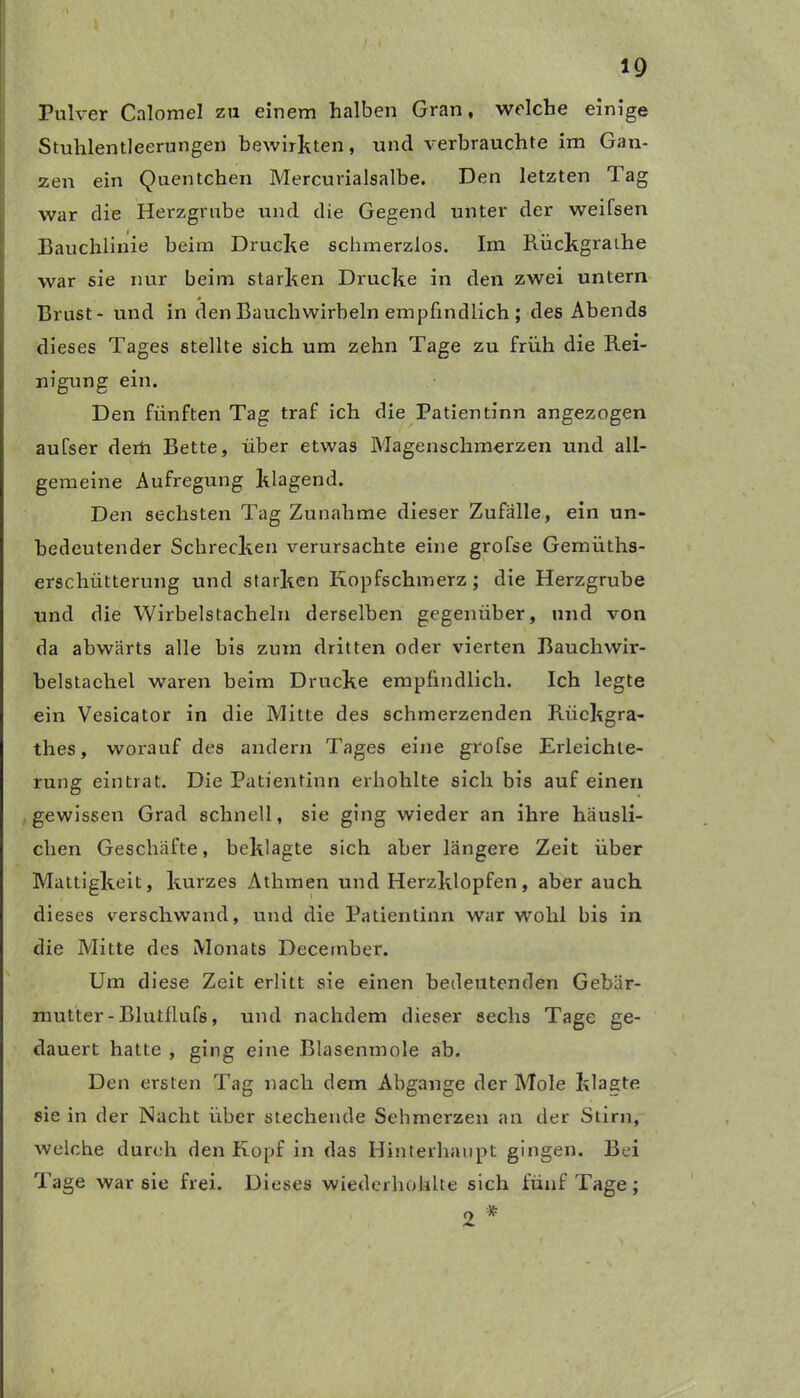 Pulver Calomel zu einem halben Gran, welche einige Stuhlentleerungen bewirkten, und verbrauchte im Gan- zen ein Quentchen Mercurialsalbe. Den letzten Tag war die Herzgrube und die Gegend unter der weifsen Bauchlinie beim Drucke schmerzlos. Im Bückgrathe war sie nur beim starken Drucke in den zwei untern Brust - und in den Bauchwirbeln empfindlich ; des Abends dieses Tages stellte sich um zehn Tage zu früh die Rei- nigung ein. Den fünften Tag traf ich die Patientinn angezogen aufser derh Bette, über etwas Magenschmerzen und all- gemeine Aufregung klagend. Den sechsten Tag Zunahme dieser Zufälle, ein un- bedeutender Schrecken verursachte eine grofse Gemüths- erschiitterung und starken Kopfschmerz ; die Herzgrube und die Wirbelstacheln derselben gegenüber, und von da abwärts alle bis zum dritten oder vierten Bauchwir- belstachel waren beim Drucke empfindlich. Ich legte ein Vesicator in die Mitte des schmerzenden Riiekgra- thes, worauf des andern Tages eine grofse Erleichte- rung eintrat. Die Patientinn erhohlte sich bis auf einen gewissen Grad schnell, sie ging wieder an ihre häusli- chen Geschäfte, beklagte sich aber längere Zeit über Mattigkeit, kurzes Athmen und Herzklopfen, aber auch dieses verschwand, und die Patientinn war wohl bis in die Mitte des Monats December. Um diese Zeit erlitt sie einen bedeutenden Gebär- mutter - Blutflufs, und nachdem dieser sechs Tage ge- dauert hatte , ging eine Blasenmole ab. Den ersten Tag nach dem Abgänge der Mole klagte sie in der Nacht über stechende Sehmerzen an der Stirn, welche durch den Kopf in das Hinterhaupt gingen. Bei Tage war sie frei. Dieses wiederhohlte sich fünf Tage; 2 *