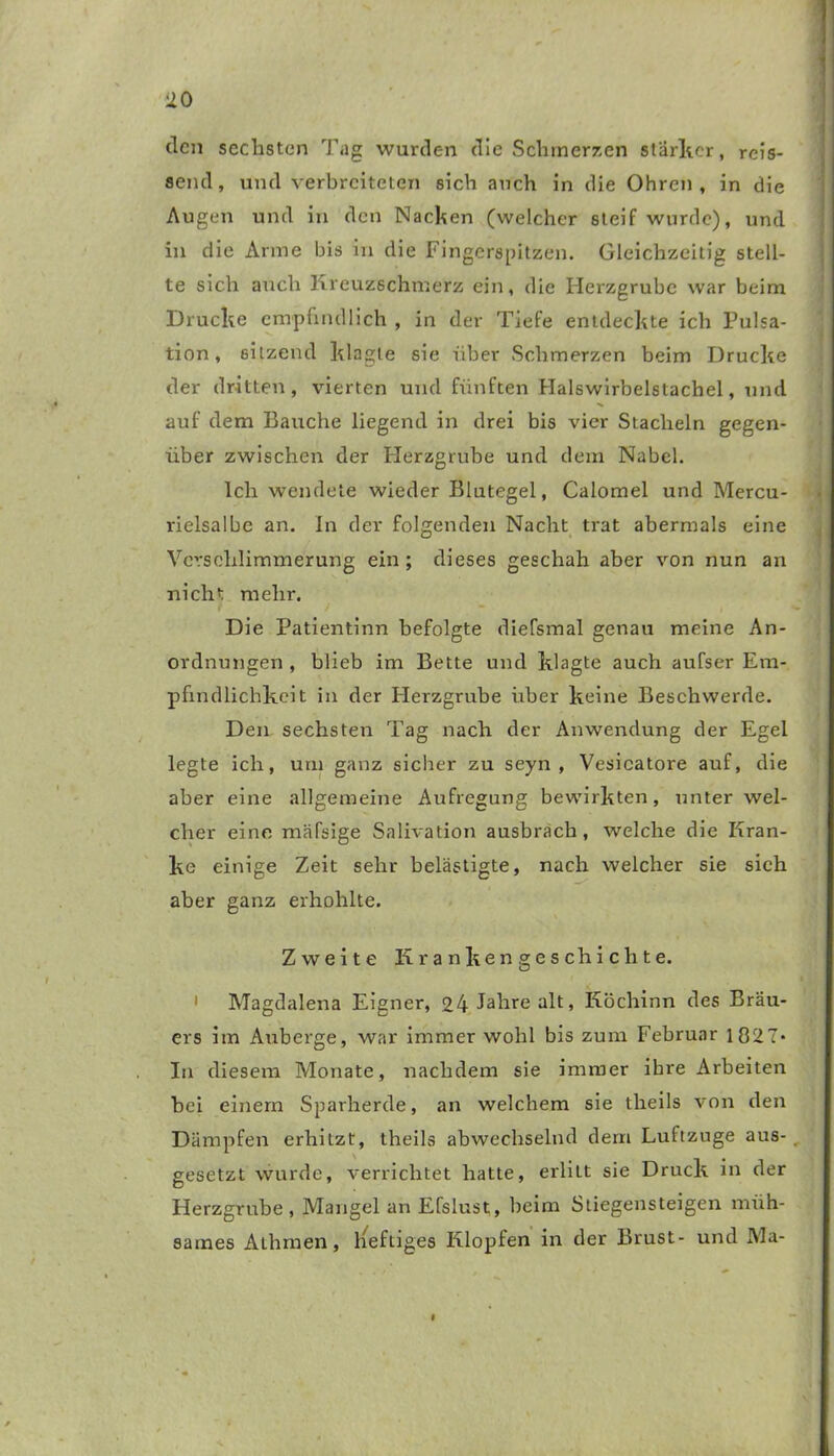 den sechsten Tag wurden die Schmerzen starker, rcis- aernl, und verbreiteten sich auch in die Ohren, in die Augen und in den Nacken (welcher steif wurde), und in die Arme bis in die Fingerspitzen. Gleichzeitig stell- te sich auch Kreuzschmerz ein, die Herzgrube war beim Drucke empfindlich , in der Tiefe entdeckte ich Pulsa- tion, sitzend klagte sie über Schmerzen beim Drucke der dritten, vierten und fünften Halswirbelstachel, und auf dem Bauche liegend in drei bis vier Stacheln gegen- über zwischen der Herzgrube und dem Nabel. Ich wendete wieder Blutegel, Calomel und Mercu- rielsalbe an. In der folgenden Nacht trat abermals eine Verschlimmerung ein ; dieses geschah aber von nun an nicht mehr. Die Patientinn befolgte diefsmal genau meine An- ordnungen , blieb im Bette und klagte auch aufser Em- pfindlichkeit in der Herzgrube über keine Beschwerde. Den sechsten Tag nach der Anwendung der Egel legte ich, um ganz sicher zu seyn , Vesicatore auf, die aber eine allgemeine Aufregung bewirkten, unter wel- cher eine mäfsige Salivation ausbrach, welche die Kran- ke einige Zeit sehr belästigte, nach welcher sie sich aber ganz erhohlte. Zweite Krankengeschichte. 1 Magdalena Eigner, 24 Jahre alt, Köchinn des Brau- ers im Auberge, war immer wohl bis zum Februar 1827* In diesem Monate, nachdem sie immer ihre Arbeiten bei einem Sparherde, an welchem sie theils von den Dämpfen erhitzt, theils abwechselnd dem Luftzuge aus- gesetzt wurde, verrichtet hatte, erlitt sie Druck in der Herzgrube, Mangel an Efslust, beim Stiegensteigen müh- sames Aihrnen, heftiges Klopfen in der Brust- und Ma-