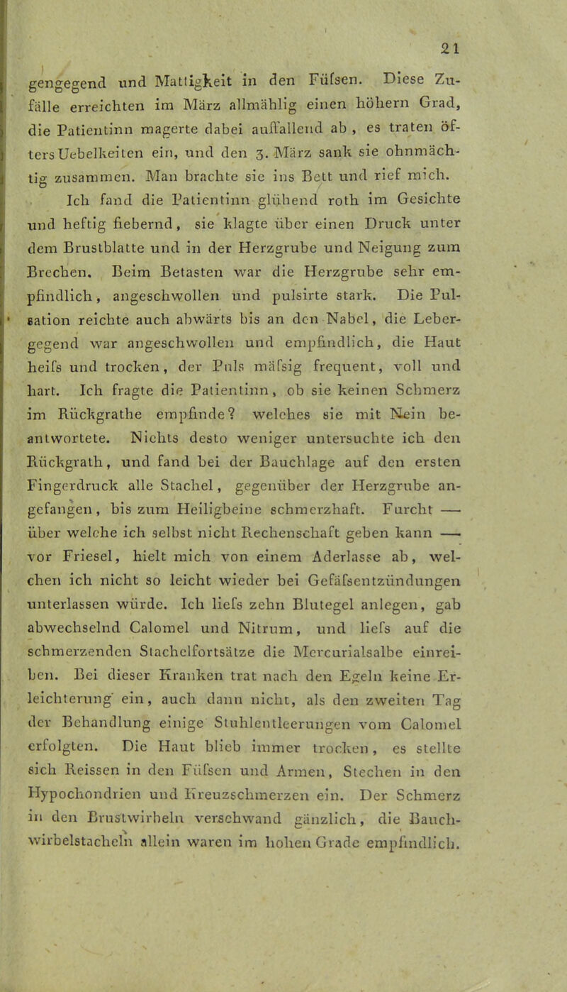 gengegend und Mattigkeit in den Füfsen. Diese Zu- fälle erreichten im März allmählig einen hohem Grad, die Patientinn magerte dabei auffallend ab , es traten öf- ters Uebelkeilen ein, und den 3. März sanh sie ohnmäch- tig zusammen. Man brachte sie ins Bett und rief mich. O Ich fand die Patientinn glühend roth im Gesichte « und heftig fiebernd, sie klagte über einen Druck unter dem Brustblatte und in der Herzgrube und Neigung zum Brechen, Beim Betasten war die Herzgrube sehr em- pfindlich , angeschwollen und pulsirte stark. Die Pul- • eation reichte auch abwärts bis an den Nabel, die Leber- gegend war angeschwollen und empfindlich, die Haut heifs und trocken, der Puls mäfsig frequent, voll und hart. Ich fragte die Patientinn, ob sie keinen Schmerz im Riickgrathe empfinde? welches sie mit Nein be- antwortete. Nichts desto weniger untersuchte ich den Rückgrath, und fand bei der Bauchlage auf den ersten Fingerdruck alle Stachel, gegenüber der Herzgrube an- gefangen, bis zum Heiligbeine schmerzhaft. Furcht — über welche ich selbst nicht Rechenschaft geben kann — vor Friesei, hielt mich von einem Aderlässe ab, wel- chen ich nicht so leicht wieder bei Gefäßentzündungen unterlassen würde. Ich liefs zehn Blutegel anlegen, gab abwechselnd Calomel und Nitrum, und liefs auf die schmerzenden Stachelfortsätze die Mcrcurialsalbe einrei- ben. Bei dieser Kranken trat nach den Egeln keine Er- leichterung ein, auch dann nicht, als den zweiten Tag der Behandlung einige Stuhlentleerungen vom Calomel erfolgten. Die Haut blieb immer trocken, es stellte sich Reissen in den Fiifsen und Armen, Stechen in den Hypochondrien und Kreuzschmerzen ein. Der Schmerz in den Brustwirbeln verschwand gänzlich, die Bauch- wirbelstacheln allein waren im hohen Grade empfindlich.