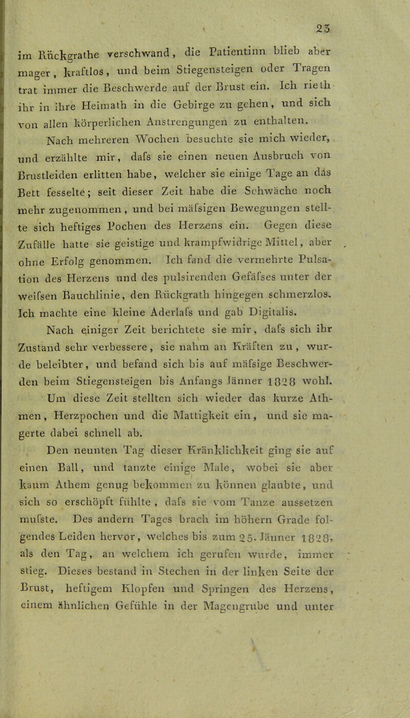 25 im llnckgrathe verschwand, die Patientinn blieb aber , mager, kraftlos, und beim Stiegensteigen oder Tragen trat immer die Beschwerde auf der Brust ein. Ich rieLh fr ihr in ihre Heimath in die Gebirge zu gehen, und sich jr von allen körperlichen Anstrengungen zu enthalten. Nach mehreren Wochen besuchte sie mich wieder, tr und erzählte mir, dafs sie einen neuen Ausbruch von l Brustleiden erlitten habe, welcher sie einige Tage an das Bett fesselte; seit dieser Zeit habe die Schwäche noch t mehr zugeuommen , und bei mäfsigen Bewegungen stell- } te sich heftiges Pochen des Herzens ein. Gegen diese I Zufälle hatte sie geistige und krampfwidrige Mittel, aber [ ohne Erfolg genommen. Ich fand die vermehrte Pulsa- tion des Herzens und des pulsirenden Gefafses unter der weifsen Bauchlinie, den Riickgrath hingegen schmerzlos. Ich machte eine kleine Aderlafs und gab Digitalis. i Nach einiger Zeit berichtete sie mir, dafs sich ihr Zustand sehr verbessere, sie nahm an Kräften zu , wur- de beleibter, und befand sich bis auf mäfsige Beschwer- den beim Stiegensteigen bis Anfangs Jänner 1028 wohl. Um diese Zeit stellten sich wieder das kurze Ath- men, Herzpochen und die Mattigkeit ein, und sie ma- gerte dabei schnell ab. Den neunten Tag dieser Kränklichkeit ging sie auf einen Ball, und tanzte einige Male, wobei sie aber kaum Atliem genug bekommen zu können glaubte, und sich so erschöpft fühlte , dafs sie vom Tanze aussetzen mufste. Des andern Tages brach im höhern Grade fol- gendes Leiden hervor, welches bis zum 25- Jänner 1828» als den Tag, an welchem ich gerufen wurde, immer stieg. Dieses bestand in Stechen in der linken Seite der Brust, heftigem Klopfen und Springen des Herzens, einem ähnlichen Gefühle in der Magengrube und unter