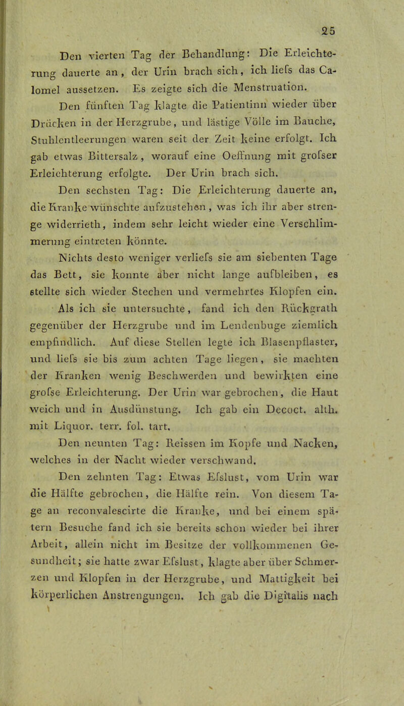 Den vierten Tag der Behandlung: Die Erleichte- rung dauerte an, der Urin brach sich, ich liefs das Ca- lomel aussetzen. Es zeigte sich die Menstruation. Den fünften Tag klagte die Patientin» wieder über Drücken in der Herzgrube, und lästige Völle im Bauche, Stuhlcntleerungen waren seit der Zeit keine erfolgt. Ich gab etwas Bittersalz , worauf eine Oeffnung mit grofser Erleichterung erfolgte. Der Urin brach sich. Den sechsten Tag: Die Erleichterung dauerte an, die Kranke wünschte aufzustehen , was ich ihr aber stren- ge widerrieth, indem sehr leicht wieder eine Verschlim- merung eintreten könnte. Nichts desto weniger verliefs sie am siebenten Tage das Bett, sie konnte aber nicht lange aufbleiben, es stellte sich wieder Stechen und vermehrtes Klopfen ein. Als ich sie untersuchte, fand ich den Riickgrath gegenüber der Herzgrube und im Lendenbuge ziemlich empfindlich. Auf diese Stellen legte ich Blasenpflaster, und liefs sie bis zum achten Tage liegen, sie machten der Kranken wenig Beschwerden und bewirkten eine grofse Erleichterung. Der Urin war gebrochen, die Haut weich und in Ausdünstung. Ich gab ein Decoct. altli. mit Liquor, terr. fol. tart. Den neunten Tag: Reissen im Kopfe und Nacken, welches in der Nacht wieder verschwand. Den zehnten Tag: Etwas Efslust, vom Urin war die Hälfte gebrochen, die Hälfte rein. Von diesem Ta- ge an reconvalescirte die Kranke, und bei einem spä- tem Besuche fand ich sie bereits schon wieder bei ihrer Arbeit, allein nicht im Besitze der vollkommenen Ge- sundheit; sie hatte zwar Efslust, klagte aber über Schmer- zen und Klopfen in der Herzgrube, und Mattigkeit bei körperlichen Anstrengungen. Ich gab die Digitalis nach