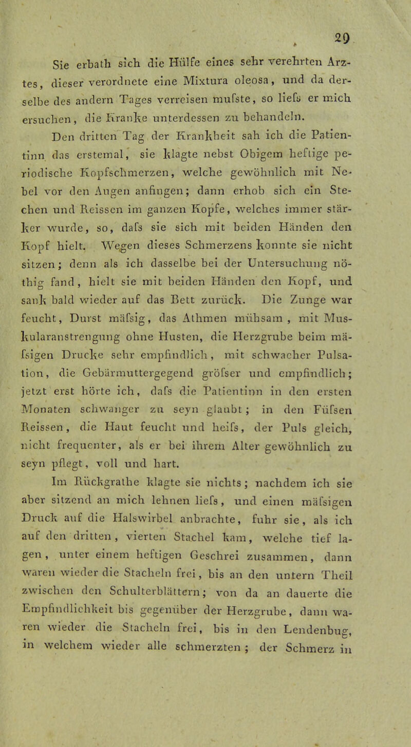 29 > * Sie erbath sich die Hülfe eines sehr verehrten Arz- tes, dieser verordnete eine Mixtura oleosa, und da der- selbe des andern Tages verreisen mufste, so lieh» er mich ersuchen, die Kranke unterdessen zu behandeln. Den dritten Tag der Krankheit sah ich die Patien- tinn das erstemal, sie klagte nebst Obigem heftige pe- riodische Kopfschmerzen, welche gewöhnlich mit Ne- bel vor den Augen anfingen; dann erhob sich ein Ste- chen und Reisscn im ganzen Kopfe, welches immer stär- ker wurde, so, dafs sie sich mit beiden Händen den Kopf hielt. We,gen dieses Schmerzens konnte sie nicht sitzen; denn als ich dasselbe bei der Untersuchung nö- thig fand, hielt sie mit beiden Händen den Kopf, und sank bald wieder auf das Bett zurück. Die Zunge war feucht, Durst mäfsig, das Athmen mühsam, mit Mus- kularanstrengung ohne Husten, die Herzgrube beim raä- fsigen Drucke sehr empfindlich , mit schwacher Pulsa- tion, die Gebärmuttergegend gröfscr und empfindlich; jetzt erst hörte ich, dafs die Patientinn in den ersten Monaten schwanger zu seyn glaubt ; in den Füfsen Reissen, die Haut feucht und heifs, der Puls gleich, nicht frequenter, als er bei ihrem Alter gewöhnlich zu seyn pflegt, voll und hart. Im Rückgrathe klagte sie nichts; nachdem ich sie aber sitzend an mich lehnen liefs, und einen mäfsigen Druck auf die Halswirbel anbrachte, fuhr sie, als ich auf den dritten, vierten Stachel kam, welche tief la- gen, unter einem heftigen Geschrei zusammen, dann waren wieder die Stacheln frei, bis an den untern Theil zwischen den Schulterblättern; von da an dauerte die Empfindlichkeit bis gegenüber der Herzgrube, dann wa- ren wieder die Stacheln frei, bis in den Lendenbus:, in welchem wieder alle schmerzten ; der Schmerz in