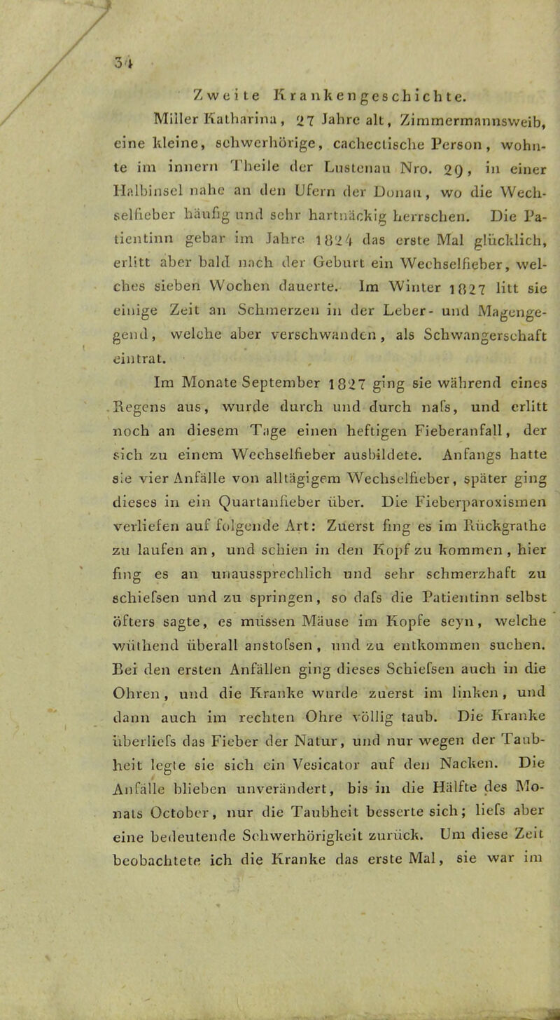Zweite Krankengeschichte. Miller Katharina , 27 Jahre alt, Zimmermannsweib, eine kleine, schwerhörige, cachectische Person , wohn- te im inncrn Theile der Lustenau Nro. 2Q, in einer Halbinsel nahe an den Ufern der Donau, wo die Wech- sellieber häufig und sehr hartnäckig herrschen. Die Pa- tientinn gebar im Jahre 182 4 das erste Mal glücklich, erlitt aber bald nach der Geburt ein Weehselfieber, wel- ches sieben Woeben dauerte. Im Winter 1827 litt sie einige Zeit an Schmerzen in der Leber- und Magenge- gend, welche aber verschwanden, als Schwangerschaft eintrat. Im Monate September 1827 ging sie während eines Regens aus, wurde durch und durch nafs, und erlitt noch an diesem Tage einen heftigen Fieberanfall, der sich zu einem Weehselfieber ausbildete. Anfangs hatte sie vier Anfälle von alltägigem Wechselfieber, später ging dieses in ein Quartanfieber über. Die Fieberparoxismen verliefen auf folgende Art: Zuerst fing es im Rückgraihe zu laufen an, und schien in den Kopf zu kommen, hier fing es an unaussprechlich und sehr schmerzhaft zu schiefsen und zu springen, so dafs die Patientinn selbst öfters sagte, es müssen Mäuse im Kopfe seyn, welche wüthend überall anstofsen , und zu entkommen suchen. Bei den ersten Anfällen ging dieses Schiefsen auch in die Ohren , und die Kranke wurde zuerst im linken , und dann auch im rechten Ohre völlig taub. Die Kranke überliefs das Fieber der Natur, und nur wegen der Taub- heit legte sie sich ein Vesicator auf den Nacken. Die Anfälle blieben unverändert, bis in die Hälfte des Mo- nats October, nur die Taubheit besserte sich; liefs aber eine bedeutende Schwerhörigkeit zurück. Um diese Zeit beobachtete ich die Kranke das erste Mal, sie war im