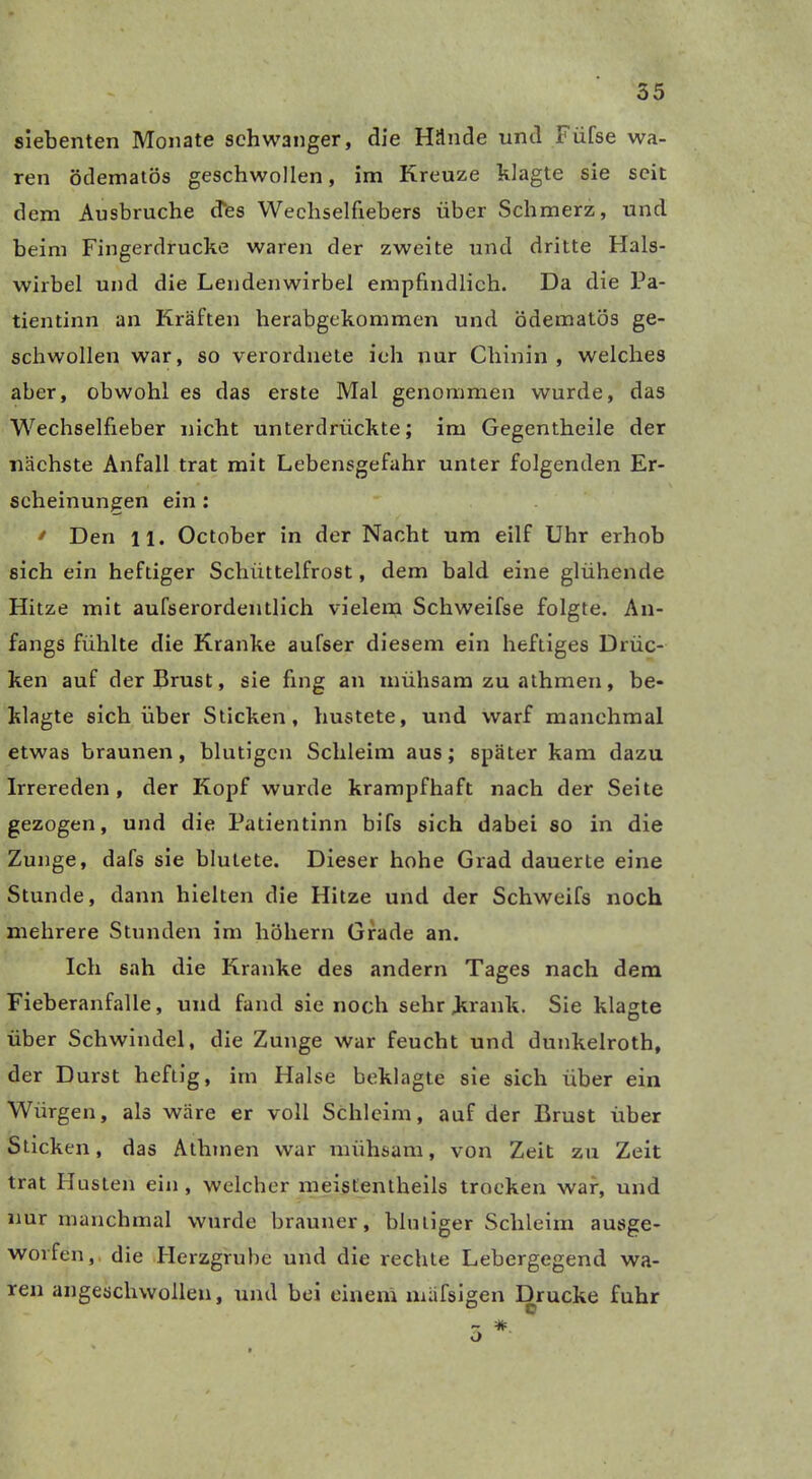 siebenten Monate schwanger, die Hände und Füfse wa- ren ödematös geschwollen, im Kreuze klagte sie seit dem Ausbruche cfes Wechselfiebers über Schmerz, und beim Fingerdrucke waren der zweite und dritte Hals- wirbel und die Lendenwirbel empfindlich. Da die Pa- tientinn an Kräften herabgekommen und ödematös ge- schwollen war, so verordnete ich nur Chinin, welches aber, obwohl es das erste Mal genommen wurde, das Wechselfieber nicht unterdrückte; im Gegentheile der nächste Anfall trat mit Lebensgefahr unter folgenden Er- scheinungen ein : * Den 11. October in der Nacht um eilf Uhr erhob sich ein heftiger Schüttelfrost, dem bald eine glühende Hitze mit aufserordentlich vielem Schweifse folgte. An- fangs fühlte die Kranke aufser diesem ein heftiges Drüc- ken auf der Brust, sie fing an mühsam zu athmen, be- klagte sich über Sticken, hustete, und warf manchmal etwas braunen, blutigen Schleim aus ; später kam dazu Irrereden, der Kopf wurde krampfhaft nach der Seite gezogen, und die Patientinn bifs sich dabei so in die Zunge, dafs sie blutete. Dieser hohe Grad dauerte eine Stunde, dann hielten die Hitze und der Schweifs noch mehrere Stunden im hohem Grade an. Ich sah die Kranke des andern Tages nach dem Fieberanfalle, und fand sie noch sehr Jkrank. Sie klagte über Schwindel, die Zunge war feucht und dunkelroth, der Durst heftig, im Halse beklagte sie sich über ein Würgen, als wäre er voll Schleim, auf der Brust über Sticken, das Athmen war mühsam, von Zeit zu Zeit trat Husten ein , welcher meistentheils trocken war, und nur manchmal wurde brauner, blutiger Schleim ausge- worfen, die Herzgrube und die rechte Lebergegend wa- ren angeschwollen, und bei einem xnäfsigen Drucke fuhr o