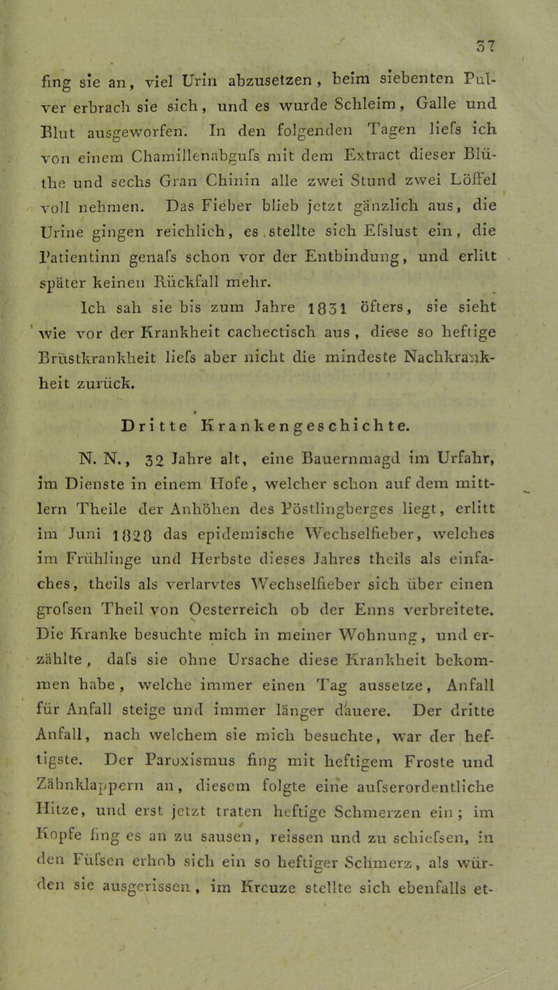 fing sie an, viel Urin abzusetzen, beim siebenten Pul- ver erbrach sie sich, und es wurde Schleim, Galle und Eint ausgeworfen. In den folgenden Tagen liefs ich von einem Chamillenabgufs mit dem Extract dieser Biü- the und sechs Gran Chinin alle zwei Stund zwei Löftel voll nehmen. Das Fieber blieb jetzt gänzlich aus, die Urine gingen reichlich, es.stellte sich Efslust ein, die l’atientinn genafs schon vor der Entbindung, und erlitt später keinen Rückfall mehr. Ich sah sie bis zum Jahre 1831 öfters, sie sieht wie vor der Krankheit cachectisch aus , diese so heftige Brüstkrankheit liefs aber nicht die mindeste Nachkrank- heit zurück. 9 Dritte Krankengeschichte. N. N., 39 Jahre alt, eine Bauernmagd im Urfahr, im Dienste in einem Hofe, welcher schon auf dem mitt- lern Theile der Anhöhen des Pöstlingberges liegt, erlitt im Juni 1820 das epidemische Wechselfieber, welches im Frühlinge und Herbste dieses Jahres theiis als einfa- ches, theils als verlarvtes Wechselfieber sich über einen grofsen Theil von Oesterreich ob der Enns verbreitete. Die Kranke besuchte mich in meiner Wohnung, und er- zählte , dafs sie ohne Ursache diese Krankheit bekom- men habe, welche immer einen Tag aussetze, Anfall für Anfall steige und immer länger dauere. Der dritte Anfall, nach welchem sie mich besuchte, war der hef- tigste. Der Paroxismus fing mit heftigem Froste und Zähnklappern an, diesem folgte eine aufserordentliche Hitze, und erst jetzt traten heftige Schmerzen ein; im Kopfe fing es an zu sausen, reissen und zu schiefsen, in den Fiifsen erhob sich ein so heftiger Schmerz, als wür- den sie ausgerissen , iin Kreuze stellte sich ebenfalls et-