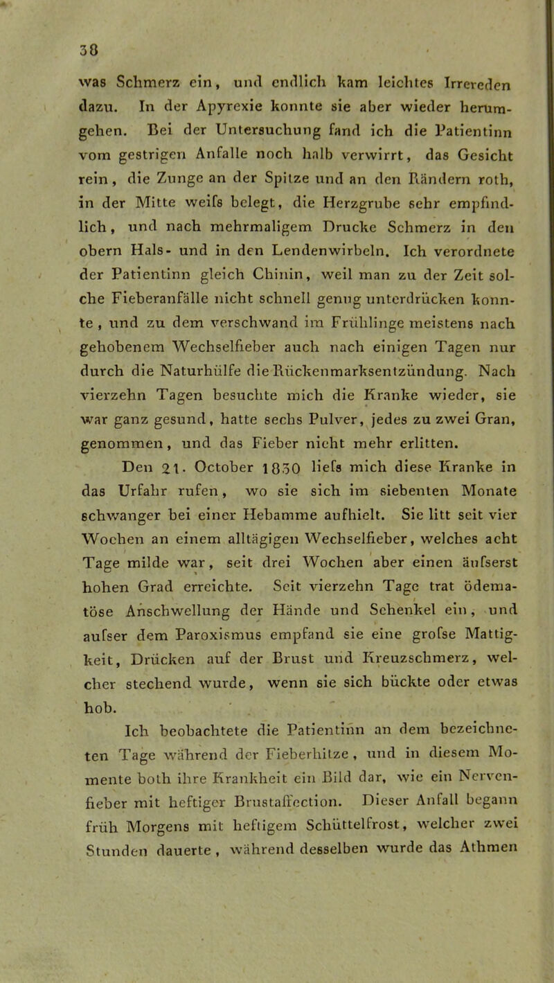 was Schmerz ein, und endlich kam leichtes Irrereden dazu. In der Apyrexie konnte sie aber wieder herum- gehen. Bei der Untersuchung fand ich die Patientinn vom gestrigen Anfalle noch halb verwirrt, das Gesicht rein, die Zunge an der Spitze und an den Rändern roth, in der Mitte weifs belegt, die Herzgrube sehr empfind- lich , und nach mehrmaligem Drucke Schmerz in den obern Hals- und in den Lendenwirbeln. Ich verordnete der Patientinn gleich Chinin, weil man zu der Zeit sol- che Fieberanfälle nicht schnell genug unterdrücken konn- te , und zu dem verschwand im Frühlinge meistens nach gehobenem Wechselfieber auch nach einigen Tagen nur durch die Naturhülfe die Rückenmarksentzündung. Nach vierzehn Tagen besuchte mich die Kranke wieder, sie war ganz gesund, hatte sechs Pulver, jedes zu zwei Gran, genommen, und das Fieber nicht mehr erlitten. Den 2t* October 1850 liefs mich diese Kranke in das Urfahr rufen, wo sie sich im siebenten Monate schwanger bei einer Hebamme aufhielt. Sie litt seit vier Wochen an einem alltägigen Wechselfieber, welches acht , Tage milde war, seit drei Wochen aber einen äufserst hohen Grad erreichte. Seit vierzehn Tage trat ödema- i tose Anschwellung der Hände und Schenkel ein, und aufser dem Paroxismus empfand sie eine grofse Mattig- keit, Drücken auf der Brust und Kreuzschmerz, wel- cher stechend wurde, wenn sie sich bückte oder etwas hob. Ich beobachtete die Patientinn an dem bezeiebne- ten Tage während der Fieberhitze , und in diesem Mo- mente both ihre Krankheit ein Bild dar, wie ein Nerven- fieber mit heftiger Brustaffection. Dieser Anfall begann früh Morgens mit heftigem Schüttelfrost, welcher zwei Stunden dauerte , während desselben wurde das Athraen