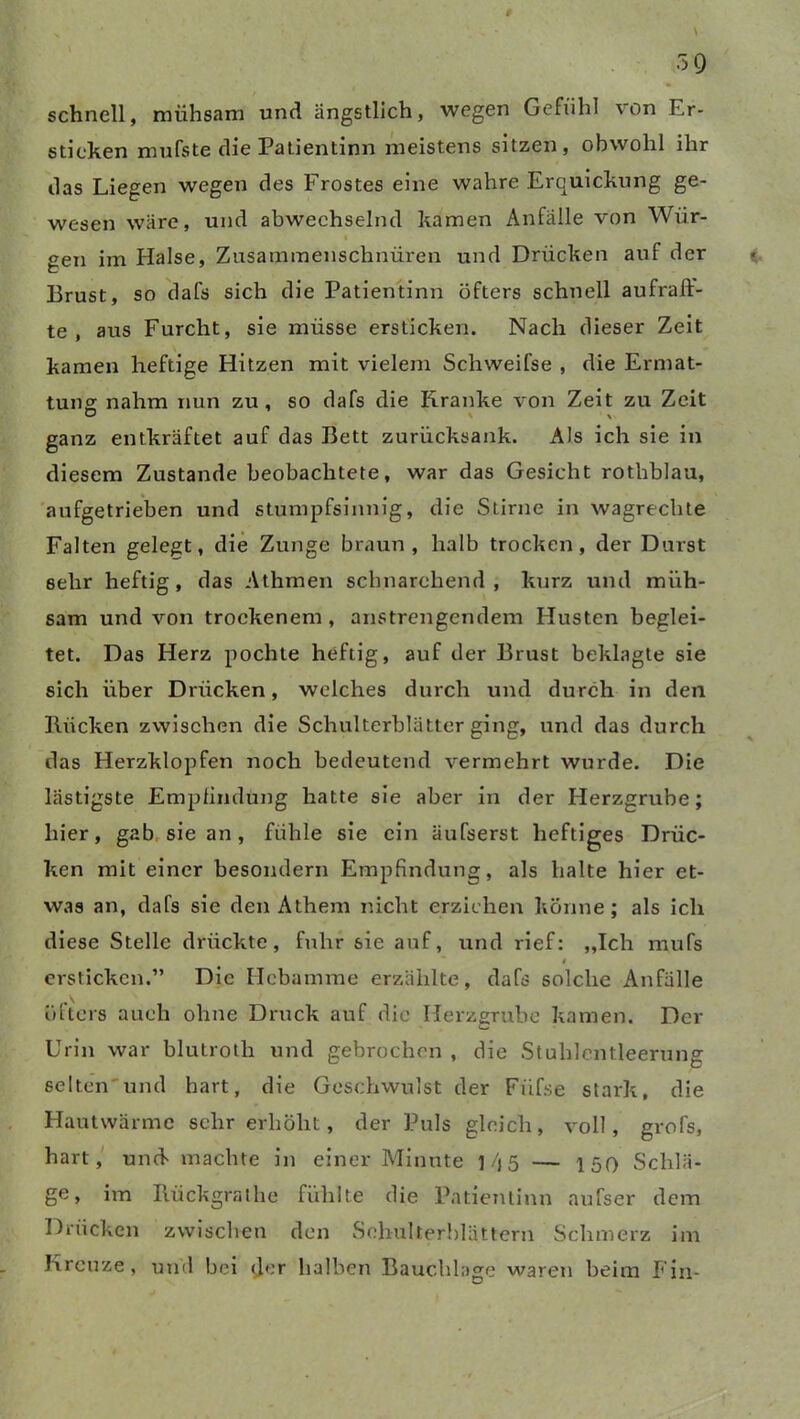 schnell, mühsam und ängstlich, wegen Gefühl von Er- sticken mufste die Patientinn meistens sitzen, obwohl ihr das Liegen wegen des Frostes eine wahre Erquickung ge- wesen wäre, und abwechselnd kamen Anfälle von Wür- gen im Halse, Zusammenschnüren und Drücken auf der Brust, so dafs sich die Patientinn öfters schnell aufraft- te , aus Furcht, sie müsse ersticken. Nach dieser Zeit kamen heftige Hitzen mit vielem Schweifse , die Ermat- tung nahm nun zu, so dafs die Kranke von Zeit zu Zeit ganz entkräftet auf das Bett zurücksank. Als ich sie in diesem Zustande beobachtete, war das Gesicht rothblau, aufgetrieben und stumpfsinnig, die Stirne in wagrechte Falten gelegt, die Zunge braun, halb trocken, der Durst sehr heftig, das Athmen schnarchend, kurz und müh- sam und von trockenem , anstrengendem Husten beglei- tet. Das Herz pochte heftig, auf der Brust beklagte sie sich über Drücken, welches durch und durch in den Bücken zwischen die Schulterblätter ging, und das durch das Herzklopfen noch bedeutend vermehrt wurde. Die lästigste Empfindung hatte sie aber in der Herzgrube; hier, gab sie an, fühle sie ein äuTserst heftiges Drüc- ken mit einer besondern Empfindung, als halte hier et- was an, dafs sie den Athem nicht erziehen könne; als ich diese Stelle drückte, fuhr sie auf, und rief: „Ich mufs i ersticken.” Die Hebamme erzählte, dafs solche Anfälle öfters auch ohne Druck auf die Herzgrube kamen. Der Urin war blutroth und gebrochen , die Stuhlentleerung selten'und hart, die Geschwulst der Fiifse stark, die Hautwärme sehr erhöht, der Puls gleich, voll, grofs, hart, und machte in einer Minute f/j5 — 150 Schlä- ge, im Ilückgrathe fühlte die Patientinn aufser dem Drücken zwischen den Schulterblättern Schmerz im Kreuze, und bei der halben Bauchlage waren beim Ein-