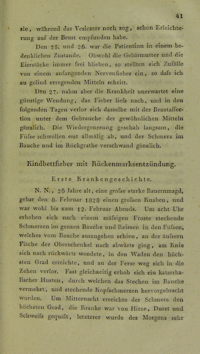 sic, wahrend das Vesicator noch zog, schon Erleichte- rung auf der Brust empfunden habe. Den 2 5. und 26- war die Patientinn in einem be- denklichen Zustande. Obwohl die Gebärmutter und die Eierstöcke immer frei blieben, so stellten sich Zufälle von einem anfangenden Nervenfieber ein, so dafs ich zu gelind erregenden Mitteln schritt. Den 27* nahm aber die Krankheit unerwartet eine günstige Wendung, das Fieber liefs nach, und in den folgenden Tagen verlor sich dasselbe mit der Brustaß'ec- tion unter dem Gebrauche der gewöhnlichen Mitteln gänzlich. Die Wiedergenesung geschah langsam, die Fiifse schwollen erst allmälig ab, und der Schmerz im Bauche und im Riickgrathe verschwand gänzlich. Kindbettfieber mit Rückenmarksentzündung. V Erste K r a n k e n g e s c li i c h t e. N. N., 26 Jahre alt, eine grofse starke Bauernmagd, gebar den 8- Februar 1828 einen grofsen Knaben, und war wohl bis zum 12. Februar Abends. Um acht Uhr erhoben sich nach einem mäfsigen Froste stechende Schmerzen im ganzen Bauche und Heissen in den Fiifsen, welches vom Bauche auszugehen schien , an der äufsern Fläche der Oberschenkel nach abwärts ging, am Knie sich nach rückwärts wendete, in den Waden den höch- sten Grad erreichte, und an der Ferse weg sich in die Zehen verlor. Fast gleichzeitig erhob sich ein katarrha- lischer Husten, durch welchen das Stechen im Bauche vermehrt, und stechende Kopfschmerzen hervorgebracht wurden. Um Mitternacht erreichte der Schmerz den höchsten Grad, die Kranke war von Hitze, Durst und Schweifs gecjuält, letzterer wurde des Morgens sehr