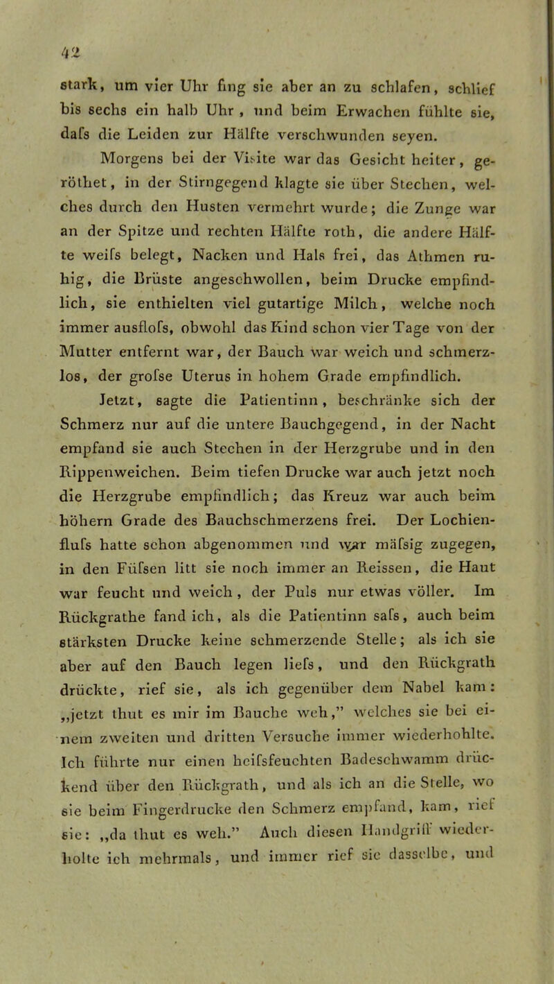 stark, um vier Uhr fing sie aber an zu schlafen, schlief bis sechs ein halb Uhr , und beim Erwachen fühlte sie, tlafs die Leiden zur Hälfte verschwunden seyen. Morgens bei der Visite war das Gesicht heiter, ge- röthet, in der Stirngegend klagte sie über Stechen, wel- ches durch den Husten vermehrt wurde; die Zunge war an der Spitze und rechten Hälfte roth, die andere Hälf- te weifs belegt, Nacken und Hals frei, das Athmen ru- hig, die Brüste angesehwollen, beim Drucke empfind- lich , sie enthielten viel gutartige Milch, welche noch immer ausflofs, obwohl das Kind schon vier Tage von der Mutter entfernt war, der Bauch war weich und schmerz- los, der grofse Uterus in hohem Grade empfindlich. Jetzt, sagte die Patientinn, beschränke sich der Schmerz nur auf die untere Bauchgegend, in der Nacht empfand sie auch Stechen in der Herzgrube und in den Rippenweichen. Beim tiefen Drucke war auch jetzt noch die Herzgrube empfindlich; das Kreuz war auch beim hohem Grade des Bauchschmerzens frei. Der Lochien- flufs hatte schon abgenommen und vyar mäfsig zugegen, in den Fiifsen litt sie noch immer an Reissen, die Haut war feucht und weich , der Puls nur etwas voller. Im Rückgrathe fand ich, als die Patientinn safs, auch beim stärksten Drucke keine schmerzende Stelle; als ich sie aber auf den Bauch legen liefs, und den Riickgrath drückte, rief sie, als ich gegenüber dem Nabel kam: „jetzt thut es mir im Bauche weh,” welches sie bei ei- nem zweiten und dritten Versuche immer wiederhohlte. Ich führte nur einen heifsfeuchten Badeschwamm drüc- kend über den Rückgrath, und als ich an die Stelle, wo sie beim Fingerdrucke den Schmerz empfand, kam, riet sie: ,,da thut es weh.” Auch diesen Ilandgri11 wiedci- holte ich mehrmals, und immer rief sie dasselbe, und