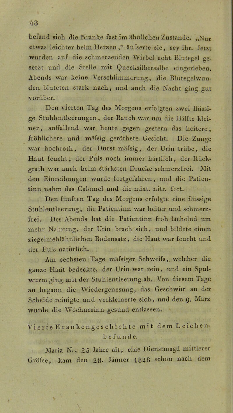 43 befand sieh die Kranke fast im ähnlichen Zustande. „Nur etwas leichter beim Herzenäufserte sie, sey ihr. Jetzt wurden auf die schmerzenden Wirbel acht Blutegel ge- setzt und die Stelle mit Quecksilbersalbe eingerieben. Abends war keine Verschlimmerung, die Blutegelwun- den bluteten stark nach, und auch die Nacht ging gut vorüber. Den vierten Tag des Morgens erfolgten zwei flüssi- ge Sluhlentleerungen, der Bauch war um die Hälfte klei- ner, auffallend war heute gegen gestern das heitere, fröhlichere und mäfsig geröthete Gesicht. Die Zunge war hochroth, der Durst mäfsig, der Urin trübe, die Haut feucht, der Puls noch immer härtlich, der Rück* grath war auch beim stärksten Drucke schmerzfrei. Mit den Einreibungen wurde fortgefahren, und die Patien- tinn nahm das Calomel und die mixt. nitr. fort. Den fünften Tag des Morgens erfolgte eine flüssige Stuhlentleerung, die Patientinn war heiter und schmerz- frei. Des Abends bat die Patientinn froh lächelnd um mehr Nahrung, der Urin brach sich, und bildete einen ziegelmehlähnlichen Bodensatz, die Haut war feucht und der Puls natürlich. Am sechsten Tage mäfsiger Schweifs, welcher die ganze Haut bedeckte, der Urin war rein, und ein Spul- wurm ging mit der Stuhlentleerung ab. Von diesem Tage an begann die Wiedergenesung, das Geschwür an der Scheide reinigte und verkleinerte sich, und den Q. März wurde die Wöchnerinn gesund entlassen. Vierte Krankengeschichte mit dem Leichen- befunde. Maria N., 25 Jahre alt, eine Dienstmagd mittlerer Gröfse, kam den 28- Jänner 1828 schon nach dem >