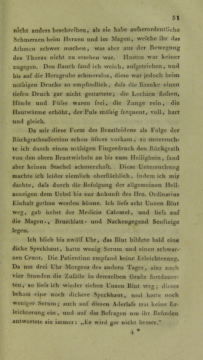 nicht anders beschreiben, als sie habe aufserordentliche Schmerzen beim Herzen und im Magen, welche ihr das Athmen schwer machen, was aber aus der Bewegung des Thorax nicht zu ersehen war. Husten war keiner zugegen. Den Bauch fand ich weich, aufgetrieben, und bis auf die Herzgrube schmerzlos, diese war jedoch beim mäfsigen Drucke so empfindlich , dafs die Kranke einen tiefen Druck gar nicht gestattete; die Lochien flofsen, Hände und Fiifse waren frei, die Zunge rein, die Hautwärme erhöht, der Puls mäfsig frequent, voll, hart und gleich. Da mir diese Form des Brustleidens als Folge der Rückgrathsaffection schon Öfters vorkam , so untersuch- te ich durch einen mäfsigen Fingerdruck den Riickgrath von den obern Brustwirbeln an bis zum Heüigbein , fand aber keinen Stachel schmerzhaft. Diese Untersuchung machte ich leider ziemlich oberflächlich, indem ich mir dachte, dafs durch die Befolgung der allgemeinen Heil- anzeigen dem Uebel bis zur Ankunft des Hrn. Ordinarius Einhalt gethan werden könne. Ich liefs acht Unzen Blut weg, gab nebst der Medicin Calomel, und liefs auf die Magen-, Brustblatt* und Nackengegend Senfteige legen. Ich blieb bis zwölf Uhr, das Blut bildete bald eine dicke Speckhaut, hatte wenig Serum und einen schwär-- zen Cruor. Die Patientinn empfand keine Erleichterung. Da um drei Uhr Morgens des andern Tages, also nach vier Stunden die Zufälle in demselben Grade fortdauer- ten, so liefs ich wieder sieben Unzen Blut weg; dieses bekam eine noch dickere Speckhaut, und hatte noch weniger Serum; auch auf diesen Aderlafs trat keine Er- leichterung ein , und auf das Befragen um ihr Befinden antwortete sie immer; „Es wird gar nicht besser,”