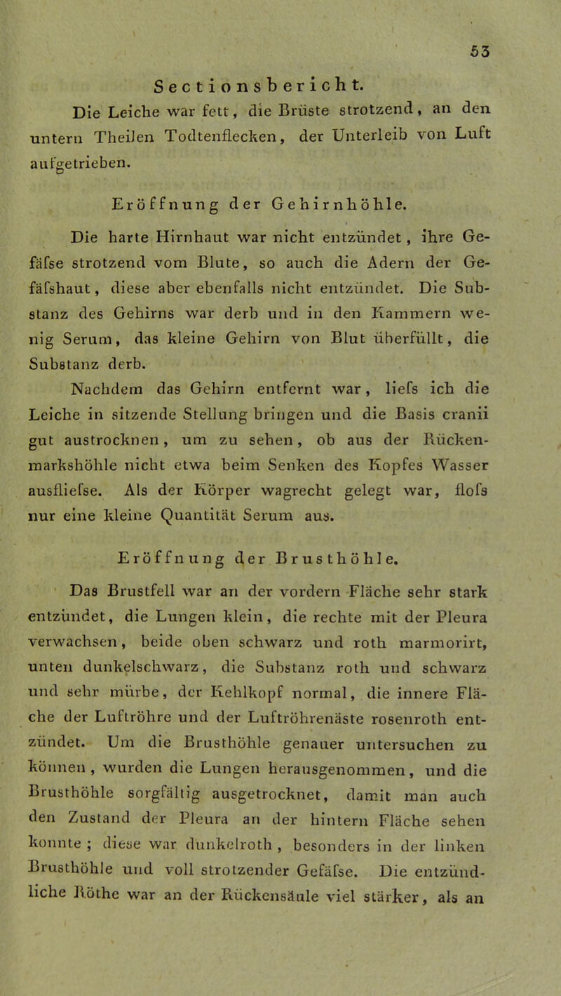 Sectionsbericht. Die Leiche war fett, die Brüste strotzend, an den untern TheiJen Todtenflecken, der Unterleib von Luit aufgetrieben. Eröffnung der Gehirn höhle. Die harte Hirnhaut war nicht entzündet, ihre Ge- fafse strotzend vom Blute, so auch die Adern der Ge- fäfshaut, diese aber ebenfalls nicht entzündet. Die Sub- stanz des Gehirns war derb und in den Kammern we- nig Serum, das kleine Gehirn von Blut überfüllt, die Substanz derb. Nachdem das Gehirn entfernt war, liefs ich die Leiche in sitzende Stellung bringen und die Basis cranii gut austrockneu, um zu sehen, ob aus der Bücken- markshöhle nicht etwa beim Senken des Kopfes Wasser ausfliefse. Als der Körper wagrecht gelegt war, flofs nur eine kleine Quantität Serum aus. Eröffnung der Brusthöhle. Das Brustfell war an der vordem Fläche sehr stark entzündet, die Lungen klein, die rechte mit der Pleura verwachsen, beide oben schwarz und roth marmorirt, unten dunkelschwarz, die Substanz roth und schwarz und sehr mürbe, der Kehlkopf normal, die innere Flä- che der Luftröhre und der Luftröhrenäste rosenroth ent- zündet. Um die Brusthöhle genauer untersuchen zu können , wurden die Lungen herausgenommen, und die Brusthöhle sorgfältig ausgetrocknet, damit man auch den Zustand der Pleura an der hintern Fläche sehen konnte ; diese war dunkelroth , besonders in der linken Brusthöhle und voll strotzender Gefäfse. Die entzünd- liche Böthe war an der Bückensäule viel stärker, als an