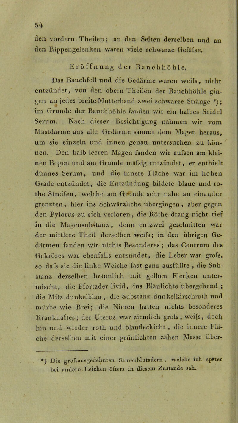 den vordem Theilen; an den Seiten derselben und an den Rippengelenkcn waren viele schwarze Gefälse, Eröffnung der Bauchhöhle, Das Bauchfell und die Gedärme waren weifs, nicht entzündet, von den obern Theilen der Bauchhöhle gin- gen an jedes breite Mutterband zwei schwarze Stränge *); im Grunde der Bauchhöhle fanden wir ein halbes Seidel Serum. Nach dieser Besichtigung nahmen wir vom Mastdarme aus alle Gedärme sammc dem Magen heraus, um sie einzeln und innen genau untersuchen zu kön- nen. Den halb leeren Magen fanden wir aufsen am klei- nen Bogen und am Grunde mäfsig entzündet, er enthielt dünnes Serum, und die innere Fläche war im hohen Grade entzündet, die Entzündung bildete blaue und ro- the Streifen, welche am Grunde sehr nahe an einander grenzten, hier ins Schwärzliche übergingen, aber gegen den Pylorus zu sich verloren, die liöthe drang nicht tief in die Magensubetanz , denn entzwei geschnitten war der mittlere Theil derselben weifs; in den übrigen Ge- därmen fanden wir nichts Besonderes ; das Centrum des Gekröses war ebenfalls entzündet, die Leber war grofs, so dafs sie die linke Weiche fast ganz ausfüllte , die Sub- stanz derselben bräunlich mit gelben Flecken unter» mischt, die Pfortader livid, ins Bläulichte übergehend ; die Milz dunkelblau , die Substanz dunkelkirschroth und mürbe wie Brei; die Nieren hatten nichts besonderes Krankhaftes; der Uterus war ziemlich grofs, weifs, doch hin und wieder rotli und blaufleckicht , die innere Flä- che derselben mit einer grünlichten zähen Masse iiber- •) Die grofsausgedehnten Samenblutadern, welche ich später bei andern Leichen öfters in diesem Zustande sah.